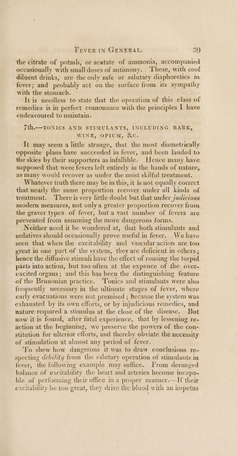 the citrate of potash, or acetate of ammonia, accompanied occasionally with small doses of antimony. ‘These, with cool diluent drinks, are the only safe or salutary diaphoretics in fever; and probably act on the surface from its sympathy with the stomach. It is needless to state that the operation of this class of remedies is in perfect consonance with the principles 1 have endeavoured to maintain. 7th.—TOoNICS AND STIMULANTS, INCLUDING BARK, WINE, OPIUM, &amp;Xc. It may seem a little strange, that the most diametrically opposite plans have succeeded in fever, and been lauded to the skies by their supporters as infallible. Hence many have supposed that were fevers left entirely in the hands of nature, as many would recover as under the most skilful treatment. Whatever truth there may be in this, it is not equally correct that nearly the same proportion recover under all kinds of treatment. ‘There is very little doubt but that under judicvous modern measures, not only a greater proportion recover from the graver types of fever, but a vast number of fevers are prevented from assuming the more dangerous forms. Neither need it be wondered at, that both stimulants and sedatives should occasionally prove useful in fever. We have seen that when the excitability and vascular action are too great in one part of the system, they are deficient in others; hence the diffusive stimuli have the effect of rousing the torpid ' parts into action, but too often at the expence of the over- excited organs; and this has been the distinguishing feature of the Brunonian practice. ‘Tonics and stimulants were also frequently necessary in the ultimate stages of fever, where early evacuations were not premised ; because the system was exhausted by its own efforts, or by mjudicious remedies, and nature required a stimulus at the close of the disease. But now it is found, after fatal experience, that by lessening re- action at the beginning, we preserve the powers of the con- stitution for ulterior efforts, and thereby obviate the necessity of stimulation at almost any period of fever. To shew how dangerous it was to draw conclusions re- specting debility from the salutary operation of stimulants in fever, the following example may suffice. [From deranged balance of excitability the heart and arteries become incapa- ble of performing their office ina proper manner.—If their excitability be too great, they drive the blood with an impetus