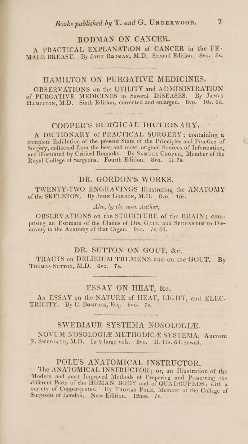 ; RODMAN ON CANCER. A PRACTICAL EXPLANATION of CANCER in the FE- MALE BREAST. By Joun Rooman, M.D. Second Edition. 8vo. 8s, HAMILTON ON PURGATIVE MEDICINES. OBSERVATIONS on the UTILITY and ADMINISTRATION of PURGATIVE MEDICINES in Several DISEASES. By James Hamitron, M.D. Sixth Edition, corrected and enlarged. 8vo. 10s. 6d. COOPER'S SURGICAL DICTIONARY. A DICTIONARY of PRACTICAL SURGERY; containing a complete Exhibition of the present State of the Principles and Practice of Surgery, collected from the best and most original Sources of Information, and illustrated by Critical Remarks. By Samurext Cooper, Member of the Royal College of Surgeons. Fourth Edition. 8vo. 11. 7s. DR. GORDON’S WORKS. TWENTY-TWO ENGRAVINGS Illustrating the ANATOMY of the SKELETON, By Jonn Gorvoyn, M.D. 8vo. 16s. _ Also, by the same Author, OBSERVATIONS on the STRUCTURE of the BRAIN; com- prising an Estimate of the Claims of Drs, Garr and SpurzHeim to Dis- covery in the Anatomy of that Organ. 8vo. 7s. 6d, DR. SUTTON ON GOUT, &e. TRACTS on DELIRIUM TREMENS and on the GOUT. By Tuomas Sutton, M.D. S8vo. 7s. ESSAY ON HEAT, &c. An ESSAY on the NATURE of HEAT, LIGHT, :and. ELEG- TRICITY. By C. Bempass, Esq. 8vo. 7s. SWEDIAUR SYSTEMA NOSOLOGIA. NOVUM NOSOLOGIZ METHODICZ SYSTEMA. Auctore F. Swepviaur, M.D. In 2 large vols. 8vo. 41. 11s. 6d. sewed. POLE’S ANATOMICAL INSTRUCTOR. The ANATOMICAL INSTRUCTOR; or, an Illustration of the Modern and most Improved Methods of Preparing and Preserving the different Parts of the HUMAN BODY and of QUADRUPEDS: with a variety of Copper-plates. By Tuomas Potr, Member of the Colleg Surgeons of London. New Edition. 12mo. . oa