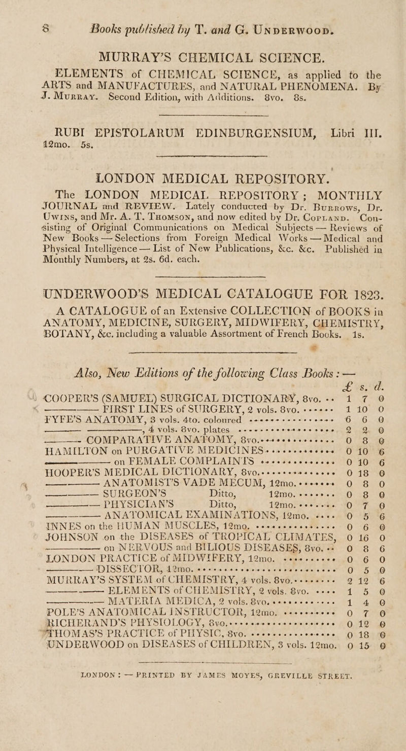 MURRAY’S CHEMICAL SCIENCE. ELEMENTS of CHEMICAL SCIENCE, as applied to the ARTS and MANUFACTURES, and NATURAL PHENOMENA. By J. Murray. Second Edition, with Additions. 8vo. 8s. RUBI EPISTOLARUM EDINBURGENSIUM, Libri III. 12mo. 5s, LONDON MEDICAL REPOSITORY. The LONDON MEDICAL REPOSITORY ; MONTHLY JOURNAL and REVIEW. Lately conducted by Dr. Burrows, Dr. Owrns, and Mr. A. T. Tomson, and now edited by Dr. Copranp. Con- sisting of Original Communications on Medical Subjects — Reviews of New Books —Selections from Foreign Medical Works — Medical and Physical Intelligence — List of New Publications, &c. &c. Publishéd in Monthly Numbers, at 2s. 6d. each. UNDERWOOD’S MEDICAL CATALOGUE FOR 1823. A CATALOGUE of an Extensive COLLECTION of BOOKS in ANATOMY, MEDICINE, SURGERY, MIDWIFERY, CHEMISTRY BOTANY, &c. including a valuable Assortment of French Books. 1s. 2 Also, New Editions of the following Class Books : — 53°. »/ COOPER'S (SAMUEL) SURGICAL DICTIONARY, 8vo.-- 1 7 0 , —— FIRST LINES of SURGERY, 2 vols. 8vo. +--+: t 10550 FYFE’S ANATOMY, 38 vols. 4to. coloured -+++¢+%++++eee- os 6.06. 12 —————,, 4 vols. Svo. plates «-----++-- -etescecses, 2 2 GQ - COMPARATIVE ANATOMY, Bvo.c+seeesseccess 0 8 @ HAMILTON on PURGATIVE MEDICINES + se++seseceee 010 6 on FEMALE COMPLAINTS o4+sscccececcees 010 6 HOOPER’S MEDICAL DICTLONARY, 8vo.-+++++0- siacee 0 180 anaas ANATOMISTS VADE MECUM, 12mo.++++e22 0 8 O ———-— SURCHKONS Ditto, 12M0. e200. 0 8 G —_———-— PHYSICIAN'S Ditto, 12moliset nd. SOF G rea Ae ANATOMICAL EXAMINATIONS, 12mo. «++» 0 5 6 INNES on the HUMAN MUSCLES, 12mo, eeveseeecsss-+s 0 6 @ JOHNSON .on the DISEASES of TROPICAL CLIMATES, 0 16 0 ae on NERVOUS and BILIOUS DISEASES, 8vo.-- 0 8 6 LONDON PRACTICE of MIDWIFERY, 12mo. -eee+eees Pr 4 TT Se § eke DISSECTOR, 4 DMO, 0 elec disse tolehoke se Seiland. > Als cislats ects Gas 1s MURRAY’S SYSTEM of CHEMISTRY, 4 vols. 8vo.-.+.+-+. 212 6 a ELEMENTS of CHEMISTRY, 2 vols’ Svo. -»». 1 5 @ ——————---— MATERIA MEDICA, 2 vols. vo, «eeeseee eee tod ne POLE’S ANATOMICAL INSTRUCTOR, 12mo. «--eeseees 0 7 0 RICHERAND’S PHYSIOLOGY, 8vo0.+-+--ccwccesscece wees MONE 2p YTHOM AS’S PRACTICE of PITYSIC, 8vo. «2+... ceeeee 0 18° 0 UNDERWOOD on DISEASES of CHILDREN, 3 vols.12mo. 0 15 @ LONDON: — PRINTED BY JAMES MOYES, GREVILLE STREET.