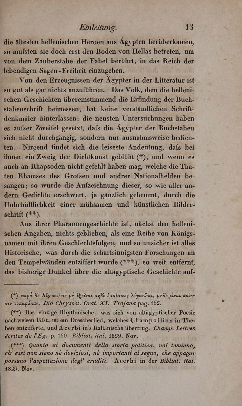 die ältesten hellenischen Heroen aus Ägypten herüberkamen, so mufsten sie doch erst den Boden von Hellas betreten, um von dem Zauberstabe der Fabel berührt, in das Reich der lebendigen Sagen - Freiheit einzugehen. Von den Erzeugnissen der Ägypter in der Litteratur ist so gut als gar nichts anzuführen. Das Volk, dem die helleni- schen Geschichten übereinstimmend die Erfindung der Buch- stabenschrift beimessen, hat keine verstündlichen Schrift- denkmäler hinterlassen; die neusten Untersuchungen haben es aufser Zweifel gesetzt, dafs die Ägypter der Buchstaben sich nicht durcheángie, sondern nur ausnahmsweise bedien- ten. Nirgend findet sich die leiseste Andeutung, dafs bei ihnen ein Zweig der Dichtkunst geblüht (*), und wenn es auch an Rhapsoden nicht gefehlt haben mag, welche die Tha- ten Rhamses des Grofsen und andrer Nationalhelden be- sangen; so wurde die Aufzeichnung dieser, so wie aller an- dern Gedichte erschwert, ja gänzlich gehemmt, durch die Unbehülflichkeit einer mühsamen und künstlichen Bilder- schrift (**). Aus ihrer Pharaonengeschichte ist, nächst den helleni- schen Angaben, nichts geblieben, als eine Reihe von Königs- ‚namen mit ihren Geschlechtsfolgen, und so unsicher ist alles Historische, was durch die scharfsinnigsten Forschungen an den Tempelwänden entziffert wurde (***), so weit entfernt, das bisherige Dunkel über die altägyptische Geschichte auf- (*) mapa 35 Aiyumciots un &amp;&amp;eivat uns Zunsrpwg Atyerdaı, und: slvat moln- ciy zonapénay. Dio Chrysost. Orat. XI. Trojana pag. 162. (**) Das einzige Rhythmische, was sich von altägyptischer Poesie nachweisen läfst, ist ein Drescherlied, welches Champollion in The- - ben entzifferte, und Acerbi in's Italiänische übertrug. Champ. Lettres écrites de l'Eg. p. 160. Bibliot. ital. 1829. Nov. (***) Quanto ai documenti della. storia politica, noi temiano, ch’ essi non sieno né doviziosi, né importanti al segno, che appagar possano l'aspettazione degl eruditi. Acerbi in der Bibliot. ital. 1829. Nov.