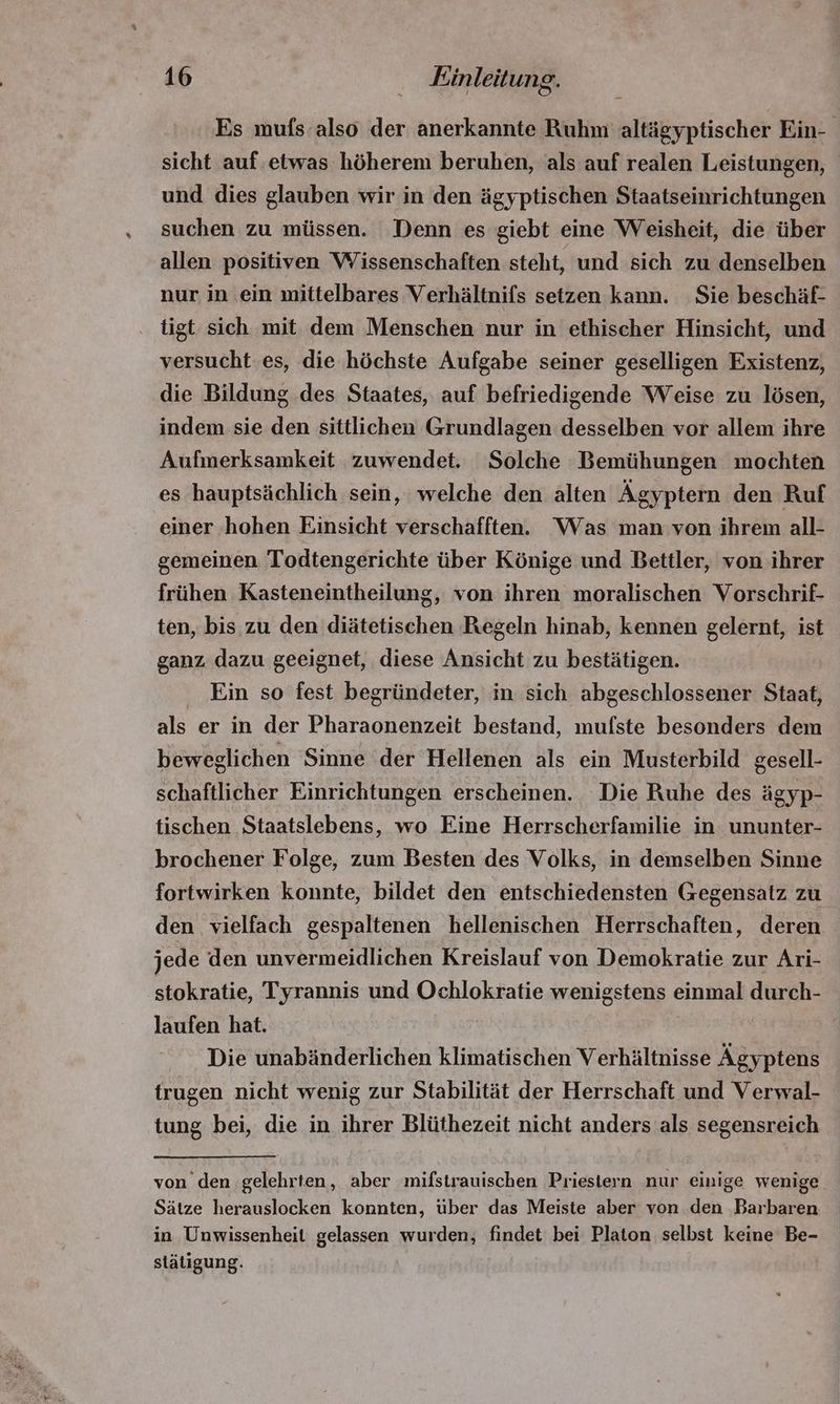 Es mufs also der anerkannte Ruhm altägyptischer Ein- sicht auf etwas höherem beruhen, als auf realen Leistungen, und dies glauben wir in den ägyptischen Staatseinrichtungen suchen zu müssen. Denn es giebt eine Weisheit, die über allen positiven Wissenschaften steht, und sich zu denselben nur in ein mittelbares Verhältnifs setzen kann. Sie beschäf- tigt sich mit dem Menschen nur in ethischer Hinsicht, und versucht es, die höchste Aufgabe seiner geselligen Existenz, die Bildung des Staates, auf befriedigende Weise zu lösen, indem sie den sittlichen Grundlagen desselben vor allem ihre Aufmerksamkeit zuwendet. Solche Bemühungen mochten es hauptsächlich sein, welche den alten Ägyptern den Ruf einer hohen Einsicht verschafften. Was man von ihrem all- gemeinen Todtengerichte über Könige und Bettler, von ihrer frühen Kasteneintheilung, von ihren moralischen Vorschrif- ten, bis zu den diätetischen Regeln hinab, kennen gelernt, ist ganz dazu geeignet, diese Ansicht zu bestätigen. Ein so fest begründeter, in sich abgeschlossener Staat, als er in der Pharaonenzeit bestand, mufste besonders dem beweglichen Sinne der Hellenen als ein Musterbild gesell- schaftlicher Einrichtungen erscheinen. Die Ruhe des ägyp- tischen Staatslebens, wo Eine Herrscherfamilie in ununter- brochener Folge, zum Besten des Volks, in demselben Sinne fortwirken konnte, bildet den entschiedensten Gegensatz zu den vielfach gespaltenen hellenischen Herrschaften, deren jede den unvermeidlichen Kreislauf von Demokratie zur Ari- stokratie, Tyrannis und Ochlokratie wenigstens einmal durch- laufen hat. Die unabänderlichen klimatischen Verhältnisse Ägyptens trugen nicht wenig zur Stabilität der Herrschaft und Verwal- tung bei, die in ihrer Blüthezeit nicht anders als segensreich von den gelehrten, aber mifstrauischen Priestern nur einige wenige Sätze herauslocken konnten, über das Meiste aber von den Barbaren in Unwissenheit gelassen wurden, findet bei Platon selbst keine Be- státigung.
