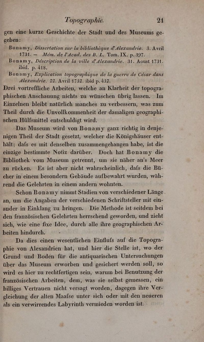gen eine kurze Geschichte der Stadt und des Museums ge- geben: Bonamy, Dissertation sur la bibliothéque d’Alexandrie. 3. Avril 1731. — Mem. de l'Acad. des B. L. 'Tom. IX. p.397. Bonam ;y, Description de la ville d' Alexandrie. 31. Aoust 1731. ibid. p. 418. Bonamy, Explication topographique de la guerre de César dans Alexandrie. 22. Avril 1732. ibid p. 432. Drei vortreffliche Arbeiten, welche an Klarheit der topogra- phischen Anschauung nichts zu wünschen übrig lassen. Im Einzelnen bleibt natürlich manches zu verbessern, was zum Theil durch die Unvollkommenheit der damaligen geographi- schen Hülfsmittel entschuldigt wird. Das Museum wird von Bonamy ganz richtig in denje- nigen Theil der Stadt gesetzt, welcher die Königshäuser ent- hält; dafs es mit denselben zusammengehangen habe, ist die einzige bestimmte Notiz darüber. Doch hat Bonamy die Bibliothek vom Museum getrennt, um sie näher an’s Meer zu rücken. Es ist aber nicht wahrscheinlich, dafs die Bü- cher in einem besondern Gebäude aufbewahrt wurden, wäh- rend die Gelehrten in einem andern wohnten. Schon Bonamy nimmt Stadien von verschiedener Länge . an, um die Angaben der verschiedenen Schriftsteller mit ein- ander in Einklang zu bringen. Die Methode ist seitdem bei den französischen Gelehrten herrschend geworden, und zieht sich, wie eine fixe Idee, durch alle ihre geographischen Ar- beiten hindurch. Da dies einen wesentlichen Einflufs auf die Topogra- phie von Alexandrien hat, und hier die Stelle ist, wo der Grund und Boden für die antiquarischen Untersuchungen über das Museum erworben und gesichert werden soll, so wird es hier zu rechtfertigen sein, warum bei Benutzung der ‘französischen Arbeiten, dem, was sie selbst gemessen, ein billiges Vertrauen nicht versagt worden, dagegen ihre Ver- gleichung der alten Maafse unter sich oder mit den neueren als ein verwirrendes Labyrinth vermieden worden ist.