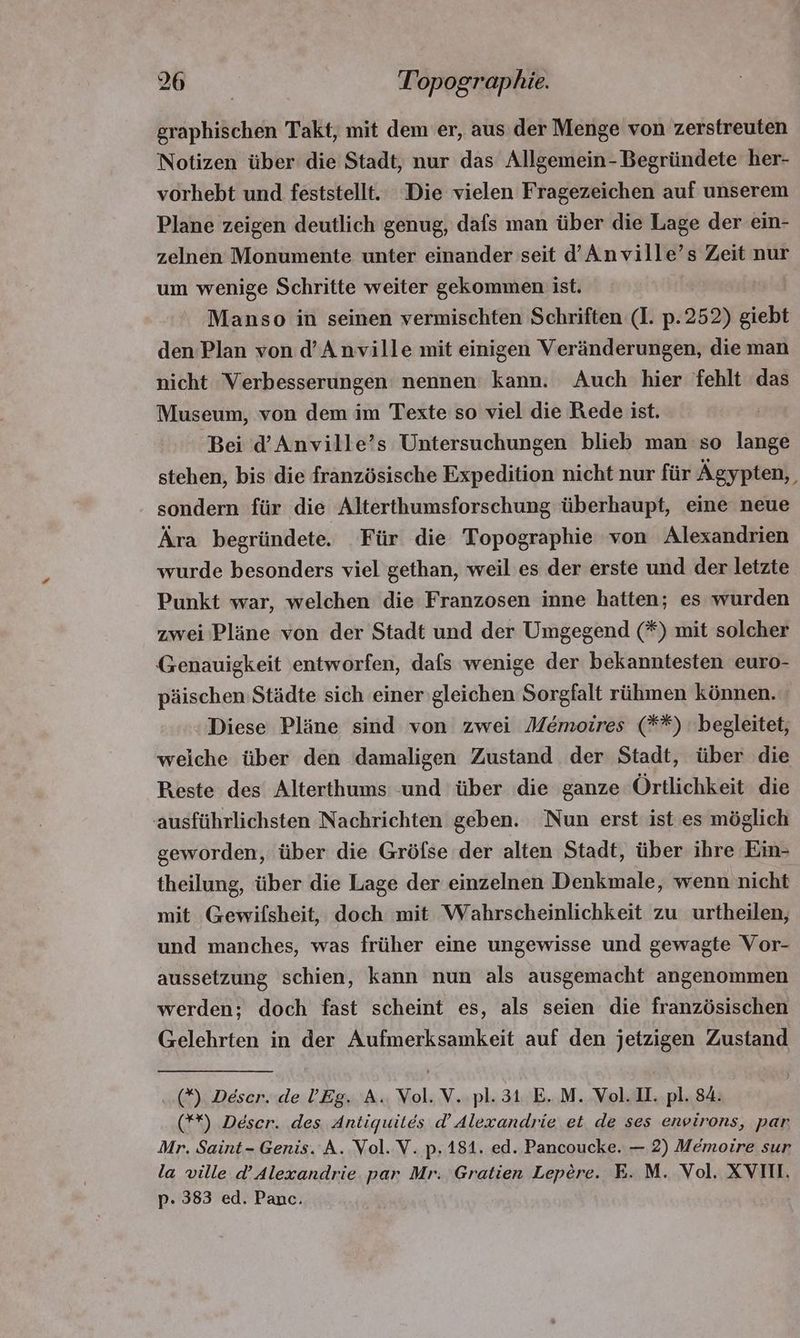graphischen Takt, mit dem er, aus der Menge von zerstreuten Notizen über die Stadt, nur das Alleemein- Begründete her- vorhebt und feststellt. Die vielen Fragezeichen auf unserem Plane zeigen deutlich genug, dafs man über die Lage der ein- zelnen Monumente unter einander seit d’Anville’s Zeit nur um wenige Schritte weiter gekommen ist. : Manso in seinen vermischten Schriften (I. p.252) giebt den Plan von d'Anville mit einigen Veränderungen, die man nicht Verbesserungen nennen kann. Auch hier fehlt das Museum, von dem im Texte so viel die Rede ist. Bei d'Anville's Untersuchungen blieb man so lange stehen, bis die französische Expedition nicht nur für Ägypten, sondern für die Alterthumsforschung überhaupt, eine neue Ära begründete. Für die Topographie von Alexandrien wurde besonders viel gethan, weil es der erste und der letzte Punkt war, welchen die Franzosen inne hatten; es wurden zwei Plàne von der Stadt und der Umgegend (*) mit solcher Genauigkeit entworfen, dafs wenige der bekanntesten euro- päischen Städte sich einer gleichen Sorgfalt rühmen können. Diese Pläne sind von zwei Memoires (**) begleitet, welche über den damaligen Zustand der Stadt, über die Reste des Alterthums und über die ganze Ortlichkeit die ausführlichsten Nachrichten geben. Nun erst ist es möglich geworden, über die Grófse der alten Stadt, über ihre Ein- theilung, über die Lage der einzelnen Denkmale, wenn nicht mit Gewifsheit, doch mit Wahrscheinlichkeit zu urtheilen, und manches, was früher eine ungewisse und gewagte Vor- aussetzung schien, kann nun als ausgemacht angenommen werden; doch fast scheint es, als seien die franzósischen Gelehrten in der Aufmerksamkeit auf den jetzigen Zustand (5). Déscr. de l'Eg. A. Vol. V. pl. 31 E. M. Vol. II. pl. 84. (**) Deser. des Antiquités d' Alexandrie et de ses eneirons, par Mr. Saint- Genis. A. Vol. V. p. 181. ed. Pancoucke. — 2) Mémoire sur la ville d' Alexandrie par Mr. Gratien Lepére. E. M. Vol. XVIII. p. 383 ed. Panc.