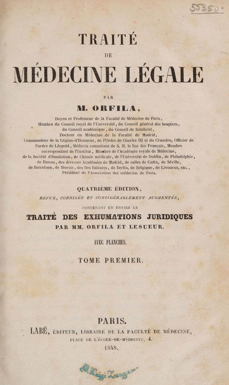 MÉDECINE LÉGALE NM. ORFILA, Doyen et Professeur de la Faculté de Médecine de Paris, Membre du Conseil royal de l’Université, du Conseil général des hospices , du Conseil académique , du Conseil de Salubrité, Docteur en Médecine de la Faculté de Madrid, Commandeur de la Légion-d'Honneur, de l'Ordre de Charles III et du Cruzeiro, Officier de l’ordre de Léopold , Médecin consultant de $. M. le Roi des Français, Membre correspondant de l’Institut, Membre de l’Académie royale de Médecine, de la Société d’émulation, de Chimie médicale, de l’Université de Dublin, de Philadelphie, de Tanau, des diverses Académies de Madrid, de celles de Cadix, de Séville, de Barcelone, de Murcie, des Iles Baléares, de Berlin, de Belgique, de Livourne, etc. , Président de l'Association des médecins de Paris. QUATRIÈME ÉDITION, REVUE, CORRIGÉE ET CONSIDÉRABLEMENT AUGMENTÉE, CONTENANT EN ENTIER LE TRAITÉ DES EXHUMATIONS JURIDIQUES PAR MM, ORFILA ET LESUEUR. AVEC PLANCHES. TOME PREMIER. PARIS, _LABÉ, éorreur, LIBRAIRE DE LA FACULTÉ DE MÉDECINE, PLACE DE L'ÉCOLE-DE-MÉDECINE, #, 188. Tes