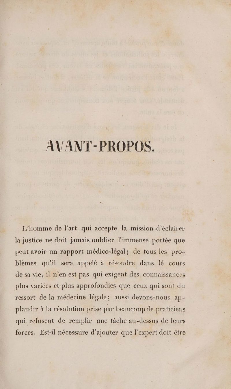 L'homme de l'art qui accepte la mission d'éclairer la justice ne doit jamais oublier l'immense portée que peut avoir un rapport médico-légal; de tous les pro- blèmes qu'il sera appelé à résoudre dans lé cours de sa vie, il n’en est pas qui exigent des connaissances plus variées et plus approfondies que ceux qui sont du ressort de la médecine légale; aussi devons-nous ap- plaudir à la résolution prise par beaucoup de praticiens qui refusent de remplir une tâche au-dessus de leurs forces. Est-il nécessaire d'ajouter que l'expert doit être