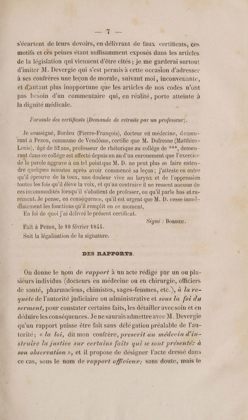 NE es s’écartent de leurs devoirs, en délivrant de faux certificats, ces motifs et ces peines étant suffisamment exposés dans les articles de la législation qui viennent d'être cités ; je me garderai surtout d'imiter M. Devergie qui s’est permis à cétte occasion d'adresser à ses confrères une leçon de morale, suivant moi, inconvenante, ét d'autant plus inopportune que les articles dé nos codes n'ont pas besoin d’un commentaire qui, en réalité, porte atteinte à la dignité médicale. Formule des certificats (Demande de retraite par un professeur. Je soussigné, Bordeu (Pierre-François), docteur en médecine, demeu- rant à Pezou, commune de Vendôme, certifie que M. Dufresne (Matthieu- Louis), âgé de 52 ans, professeur de rhétorique au collége de ***, demeu- rant dans ce collége est affecté depuis un an d’un enrouement que l'exercice de la parole aggrave à un tel point que M. D. ne peut plus se faire enten- dre quelques Minutes après avoir commencé sa leçon; j'atteste en outre qu’il éprouve de la toux, une douleur vive au larynx et de l'oppression - toutes les fois qu’il élève la voix, et qu’au contraire il ne ressent aucune de ces incommodités lorsqu'il s’abstient de professer, ou qu’il parle bas etra- rement. Je pense, en conséquence, qu'il est urgent que M. D. cesse immi- diatement les fonctions qu’il remplit en ce moment, En foi de quoi j'ai délivré le présent certificat. AR Signé : BorDEU. Fait à Pezou, le 40 février 1844. Suit la légalisation de la signature. DES RAPPORTS, On donne le nom de rapport à un acte rédigé par un ou plu- sieurs individus (docteurs en médecine ou en chirurgie, officiers de santé, pharmaciens, chimistes, sages-femmes, etc.), à la re- quête de l'autorité judiciaire ou administrative et sous la foi du serment, pour constater certains faits, les détailler avec soin et en déduire les conséquences. Je ne saurais admettre avec M. Devergie qu'un rapport puisse être fait sans délégation préalable de l'au- torité; &la loi, ditmon confrère, prescrit au médecin d’in- struiré la justice sur certains faits qui se sont présentes à son observation », et il propose de désigner l'acte dressé dans ce cas, sous le nom de rapport officieux; sans doute, mais le