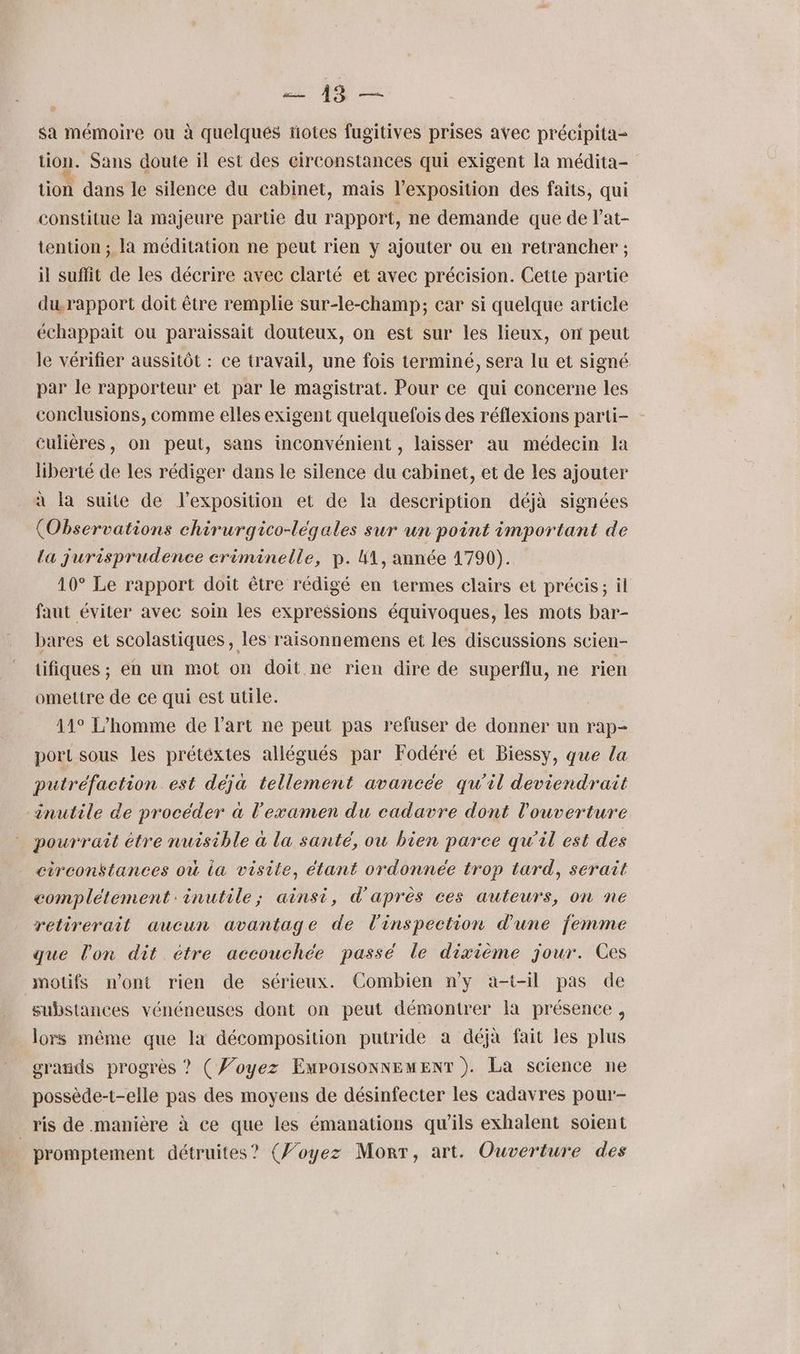 ME sa mémoire ou à quelques totes fugitives prises avec précipita- tion. Sans doute il est des circonstances qui exigent la médita- tion dans le silence du cabinet, mais l’exposition des faits, qui constitue la majeure partie du rapport, ne demande que de l’at- tention ; la méditation ne peut rien y ajouter ou en retrancher ; il suffit de les décrire avec clarté et avec précision. Cette partie du.rapport doit être remplie sur-le-champ; car si quelque article échappait ou paraissait douteux, on est sur les lieux, on peut le vérifier aussitôt : ce travail, une fois terminé, sera lu et signé par le rapporteur et par le magistrat. Pour ce qui concerne les conclusions, comme elles exigent quelquefois des réflexions parti- - culières, on peut, sans inconvénient , laisser au médecin la liberté de les rédiger dans le silence du cabinet, et de les ajouter à la suite de lexposition et de la description déjà signées (Observations chirurgico-légales sur un point important de La jurisprudence criminelle, p. M1, année 1790). 10° Le rapport doit être rédigé en termes clairs et précis; il faut éviter avec soin les expressions équivoques, les mots bar- bares et scolastiques, les raisonnemens et les discussions scien- tifiques ; en un mot on doit ne rien dire de superflu, ne rien omettre de ce qui est utile. 11° L'homme de l’art ne peut pas refuser de donner un rap- port sous les prétéxtes allégués par Fodéré et Biessy, que la putréfaction est déja tellement avancée qu’il deviendrait inutile de procéder à l'examen du cadavre dont l'ouverture pourrait être nuisible à la santé, ou bien parce qu'il est des circonstances où la visite, étant ordonnée trop tard, serait complétement inutile; ainsi, d'après ces auteurs, on ne retirerait aucun avantage de l'inspection d'une femme que lon dit étre accouchée passé le dixième jour. Ces motifs n’ont rien de sérieux. Combien n’y a-t-il pas de substances vénéneuses dont on peut démontrer la présence, lors même que la décomposition putride a déjà fait les plus grands progrès ? (Voyez EmpoisonNEMENT ). La science ne possède-t-elle pas des moyens de désinfecter les cadavres pour- ris de manière à ce que les émanations qu’ils exhalent soient | promptement détruites? (Voyez Mort, art. Ouverture des