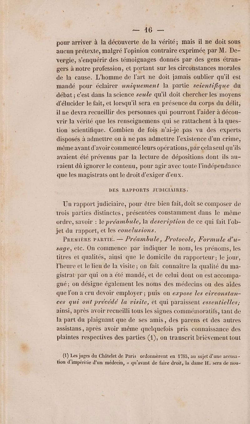 SAR pour arriver à la découverte de la vérité; mais il ne doit sous aucun prétexte, malgré l'opinion contraire exprimée par M. De- vergie, s’'enquérir des témoignages donnés par des gens étran- gers à notre profession, et portant sur les circonstances morales de la cause. L'homme de l’art ne doit jamais oublier qu’il est mandé pour éclairer uniquement la partie scientifique du débat ; c’est dans la science seule qu’il doit chercher les moyens d’élucider le fait, et lorsqu'il sera en présence du corps du délit, il ne devra recueillir des personnes qui pourront l'aider à décou- vrir la vérité que les renseignemens qui se rattachent à la ques- tion scientifique. Combien de fois n’ai-je pas vu des experts disposés à admettre ou à ne pas admettre l'existence d’un crime, même avant d’avoir commencé leurs opérations, par cela seul qu’ils avaient été prévenus par la lecture de dépositions dont ils au- raient dü ignorer le contenu, pour agir avec toute l'indépendance que les magistrats ont le droit d'exiger d'eux. DES RAPPORTS JUDICIAIRES. Ün rapport judiciaire, pour être bien fait, doit se composer de trois parties distinctes, présentées constamment dans le même ordre, savoir : le préambule, la description de ce qui fait lob- jet du rapport, et les conclusions. PREMIÈRE PARTIE. — Préambule, Protocole, Formule d’u- sage, etc. On commence par indiquer le nom, les prénoms, les titres et qualités, ainsi que le domicile du rapporteur; le jour, l'heure et le lieu de la visite; on fait connaître la qualité du ma- gistrat par qui on a été mandé, et de celui dont on est accompa- gné; on désigne également les noms des médecins ou des aides que l’on à cru devoir employer ; puis on expose les circonstan- ces qui ont précédé la visite, et qui paraissent essentielles; ainsi, aprés avoir recueilli tous les signes commémoratifs, tant de la part du plaignant que de ses amis, des parens et des autres assistans , après avoir même quelquefois pris connaissance des plaintes respectives des parties (1), on transcrit brièvement tout (1) Les juges du Châtelet de Paris ordonnèrent en 1785, au sujet d’une accusa- tion d'impéritie d’un médecin, « qu'avant de faire droit, la dame H, sera de nou-