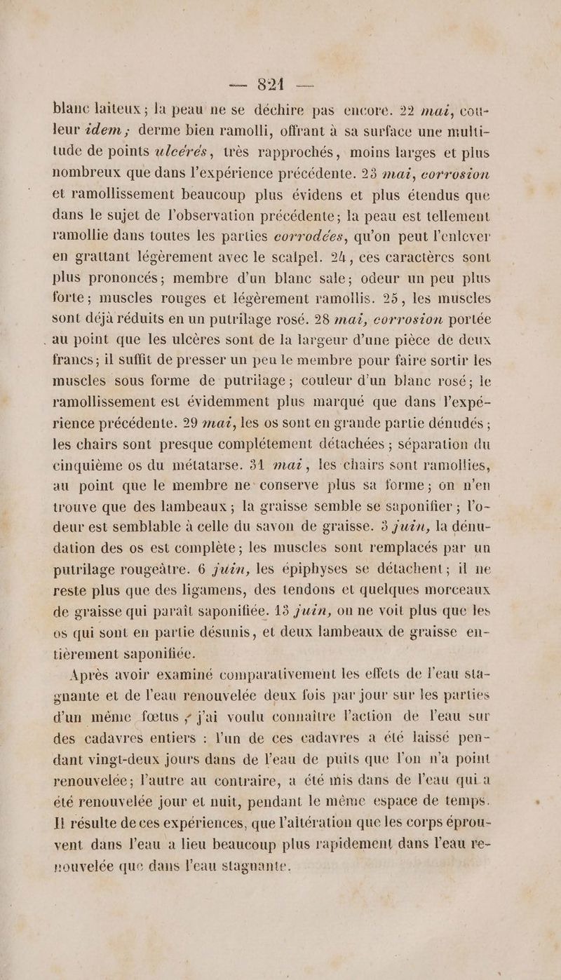 blanc laiteux ; la peau ne se déchire pas encore. 22 muë, cott- leur idem ; derme bien ramolli, offrant à sa surface une multi- tude de points wlcérés, très rapprochés, moins larges et plus nombreux que dans l’expérience précédente. 23 mai, corrosion et ramollissement beaucoup plus évidens et plus étendus que dans le sujet de l'observation précédente; la peau est tellement ramollie dans toutes les parties corrodées, qu'on peut l'enlever en graltant légèrement avec le scalpel. 24, ces caractères sont plus prononcés; membre d’un blanc sale; odeur un peu plus forte; muscles rouges et légèrement ramoilis. 25, les muscles sont déjà réduits en un putrilage rosé. 28 mat, corrosion portée . au point que les ulcères sont de la largeur d’une pièce de deux francs ; il suffit de presser un peu le membre pour faire sortir les muscles sous forme de putriiage; couleur d'un blanc rosé; le ramollissement est évidemment plus marqué que dans lexpé- rience précédente. 29 #42, les os sont en grande partie dénudés ; les chairs sont presque complétement détachées ; séparation du cinquième os du métatarse. 31 mat, les chairs sont ramollies, au point que le membre ne conserve plus sa forme; on n’en trouve que des lambeaux ; la graisse semble se saponifier ; l’'o- deur est semblable à celle du savon de graisse. 3 juin, la dénu- dation des os est complète ; les muscles sont remplacés par un putrilage rougeûtre. 6 juin, les épiphyses se détachent; il ne reste plus que des ligamens, des tendons et quelques morceaux de graisse qui paraît saponifiée. 13 juin, on ne voit plus que les os qui sont en partie désunis, et deux lambeaux de graisse en- tièrement saponiiée. Après avoir examiné comparativement les effets de l'eau sta- snante et de l'eau renouvelée deux fois par jour sur les parties d’un même fœtus ÿ j'ai voulu connaitre Paction de leau sur des cadavres entiers : l’un de ces cadavres à été laissé pen- dant vingt-deux jours dans de l’eau de puits que l'on n'a point renouvelée; Pautre au contraire, à été mis dans de l’eau qui a été renouvelée jour et nuit, pendant le même espace de temps. I! résulte de ces expériences, que l’aitération que les corps éprou- vent dans l’eau à lieu beaucoup plus rapidement dans l’eau re- nouvelée que dans l'eau stagnante.