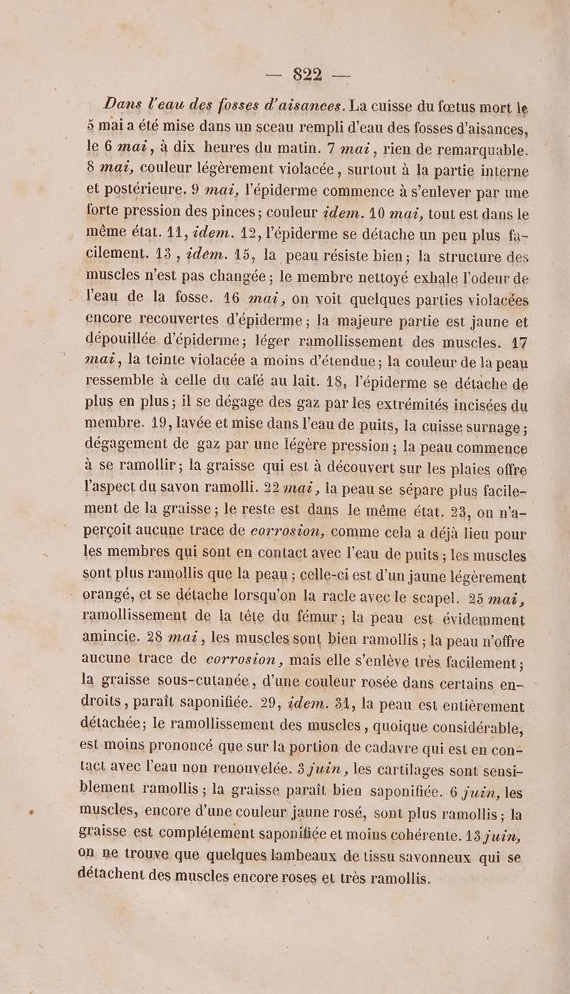 ri Dans l'eau des fosses d’aisances. La cuisse du fœtus mort le 3 mai a été mise dans un sceau rempli d'eau des fosses d’aisances, le 6 mai, à dix heures du matin. 7 mai, rien de remarquable. 8 mai, scibrh légèrement violacée , surtout à la partie interne et postérieure. 9 maë, l’'épiderme commence à s’enlever par une forte pression des pinces ; couleur idem. 10 mai, tout est dans le même état. 11, idem. 12, l'épiderme se détache un peu plus fa- cilement. 13 , idem. 15, la peau résiste bien; la structure des muscles n’est pas changée ; le membre nettoyé exhale l'odeur de l'eau de la fosse. 16 mai, on voit quelques parties violacées encore recouvertes d'épiderme ; la majeure partie est jaune et dépouillée d’épiderme; léger ramollissement des muscles. 17 mat, la teinte violacée a moins d’étendue ; la couleur de la peau ressemble à celle du café au lait. 18, l’épiderme se détache de plus en plus; il se dégage des gaz par les extrémités incisées du membre. 19, lavée et mise dans l’eau de puits, la cuisse surnage ; dégagement de gaz par une légère pression ; la peau commence à se ramollir; la graisse qui est à découvert sur les plaies offre l'aspect du savon ramolli. 22 mac, la peau se sépare plus facile- ment de la graisse ; le reste est dans le même état. 23, on n'a- perçoit aucune trace de corrosion, comme cela a déjà lieu pour les membres qui sont en contact avec l’eau de puits ; les muscles sont plus ramollis que la peau ; celle-ci est d’un jaune légèrement orangé, et se détache lorsqu'on la racle avec le Scapel. 25 max, ramollissement de la tête du fémur ; la peau est évidemment amincie. 28 mai, les muscles sont bien ramollis ; la peau n'offre aucune trace de corrosion, mais elle s’enlève très facilement ; la graisse sous-cutanée, d’une couleur rosée dans certains en- droits, paraît saponifiée. 29, idem. 31, la peau est entièrement détachée ; le ramollissement des muscles , quoique considérable, est moins prononcé que sur la portion de cadavre qui est en con- Lact avec l’eau non renouvelée. 3 j'uën , les cartilages sont sensi- blement ramollis ; la graisse paraît bien saponifiée. 6 juan, les muscles, encore d’une couleur jaune rosé, sont plus ramollis ; la graisse est complétement saponifiée et moins cohérente. 13 jui, on ne trouve que quelques lambeaux de tissu savonneux qui se détachent des muscles encore roses et très ramollis.