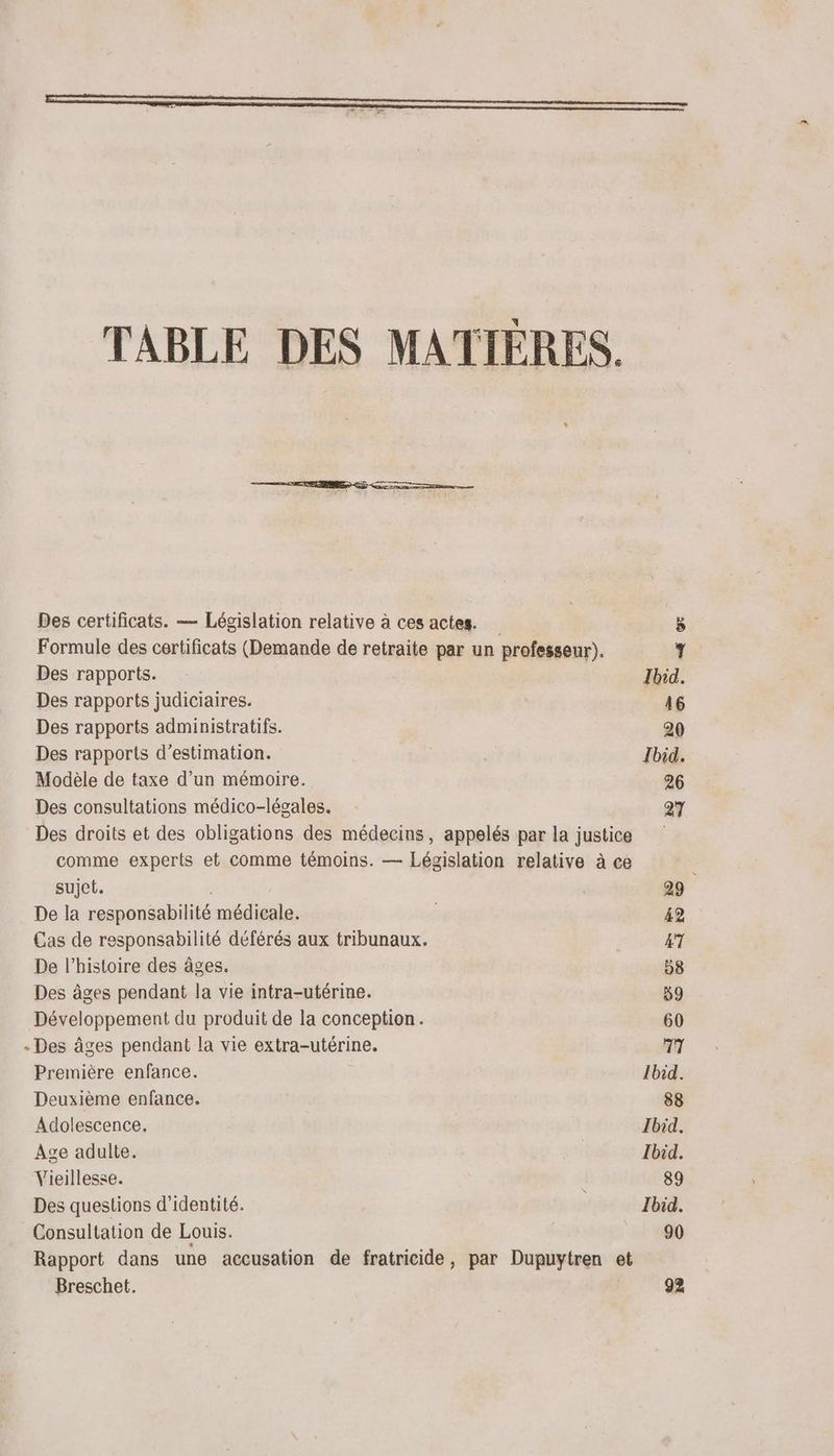 TABLE DES MATIÈRES. Des certificats. — Législation relative à ces actes. 8 Formule des certificats (Demande de retraite par un professeur). 7 Des rapports. Ibid. Des rapports judiciaires. | 46 Des rapports administratifs. 20 Des rapports d'estimation. Ibid. Modèle de taxe d’un mémoire. 26 Des consultations médico-légales. 27 Des droits et des obligations des médecins, appelés par la justice comme experts et comme témoins. — Législation relative à ce sujet. , 29 De la responsabilité médicale. 42 Cas de responsabilité déférés aux tribunaux. 47 De l’histoire des âges. 58 Des âges pendant la vie intra-utérine. 59 Développement du produit de la conception. 60 «Des âges pendant la vie extra-utérine. 77 Première enfance. lbid. Deuxième enfance. 88 Adolescence. Ibid. Age adulte. Ibid. Vieillesse. 89 Des questions d'identité. < Ibid. Consultation de Louis. 90 Rapport dans une accusation de fratricide, par Dupuytren et Breschet. 92