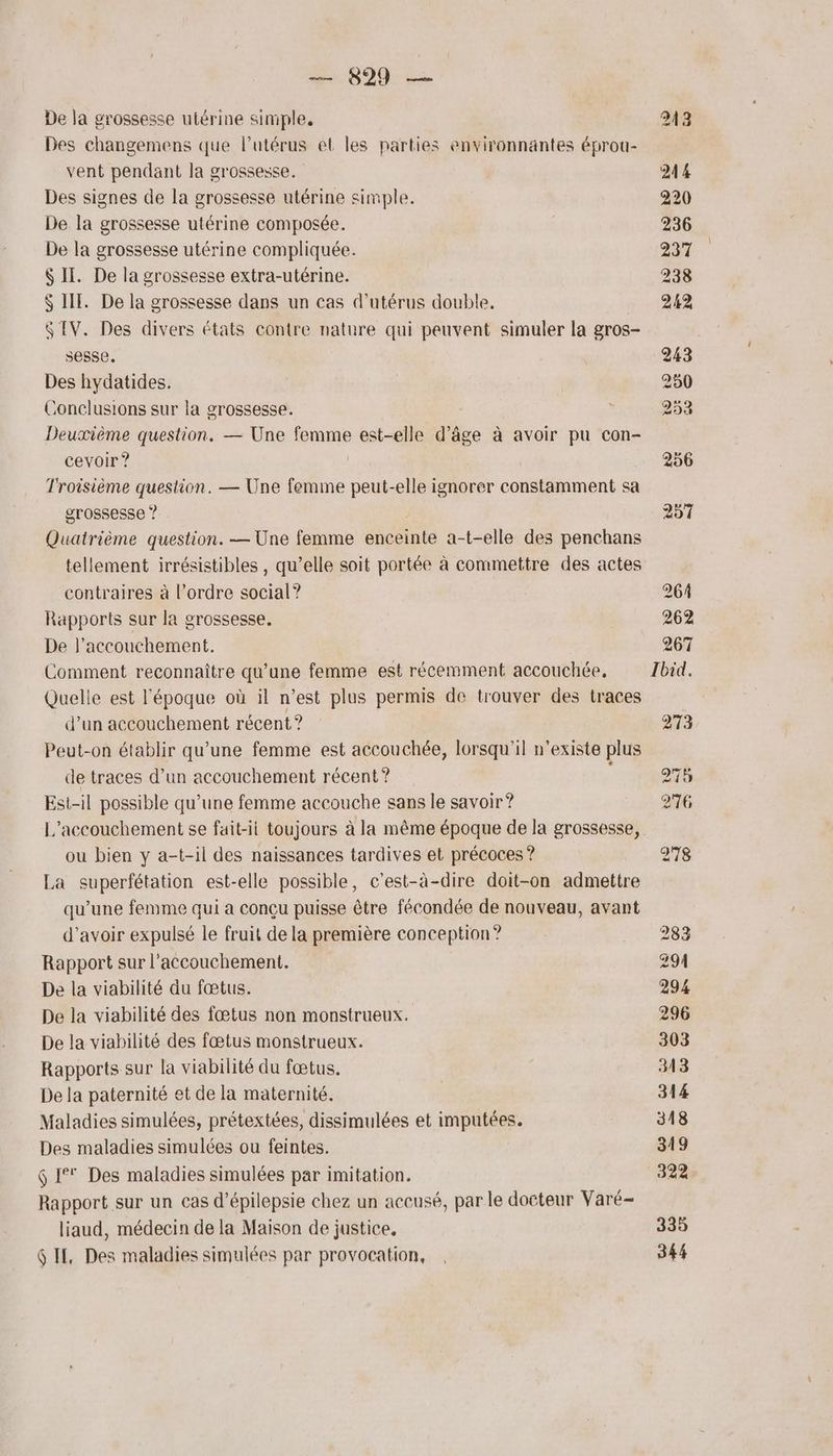 De la grossesse utérine simple, 243 Des changemens que l'utérus et les parties environnantes éprou- vent pendant la grossesse. 244 Des signes de la grossesse utérine simple. 220 De la grossesse utérine composée. 236 De la grossesse utérine compliquée. 237 $ II. De la grossesse extra-utérine. 238 $ IT. De la grossesse dans un cas d’utérus double. 242 $ IV. Des divers états contre nature qui peuvent simuler la gros- sesse. 243 Des hydatides. | 250 Conclusions sur la grossesse. L 253 Deuxième question. — Une al est-elle d° be à avoir pu Con- cevoir ? 256 Troisième question. — Une femme peut-elle ignorer constamment sa grossesse ? 257 Quatrième question. — Une femme ciel a-t-elle des penchans tellement irrésistibles , qu’elle soit portée à commettre des actes contraires à l’ordre social? 264 Rapports sur la grossesse. 262 De l'accouchement. 267 Comment reconnaître qu'une femme est récemment accouchée, Ibid, Quelle est l'époque où il n’est plus permis de trouver des traces d’un accouchement récent ? 273 Peut-on établir qu'une femme est accouchée, lorsqu'il n'existe plus de traces d’un accouchement récent? 215 Esi-il possible qu’une femme accouche sans le savoir? 276 L'accouchement se fait-il toujours à la même époque de la grossesse, ou bien y a-t-il des naissances tardives et précoces ? 278 La superfétation est-elle possible, c’est-à-dire doit-on admettre qu’une femme qui a conçu puisse être fécondée de nouveau, avant d’avoir expulsé le fruit de la première conception? 283 Rapport sur l'accouchement. 294 De la viabilité du fœtus. 294 De la viabilité des fœtus non monstrueux. 296 De la viabilité des fœtus monstrueux. 303 Rapports sur la viabilité du fœtus. 3413 De la paternité et de la maternité. 314 Maladies simulées, prétextées, dissimulées et imputées. 318 Des maladies simulées ou feintes. 319 6 1° Des maladies simulées par imitation. 322 Rapport sur un cas d’épilepsie chez un accusé, par le docteur Varé- liaud, médecin de la Maison de justice, 335 GIE, Des maladies simulées par provocation, . 344