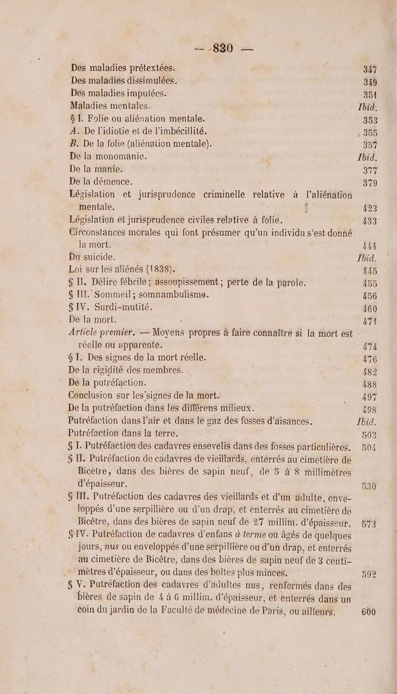 880 — Des maladies prétextées. Des maladies dissimulées. Des maladies imputées. Maladies mentales. 6 I. Folie ou aliénation mentale. À. De l'idiotie et de l’imbécillité. B. De la folie (aliénation mentale). De la monomanie. De la manie. De la démence. Législation et jurisprudence criminelle ati à l'aliénation mentale. Ê Législation et jurisprudence civiles relative à folie. Circonstances morales qui font présumer qu’un 1 individu s’est donné. la mort. Du suicide. Loi sur les aliénés (1838). $ IT, Délire fébrile; assoupissement ; perte de la parole, $ IT. Sommeil ; somnambulisme. $S IV. Surdi-mutité. De la mort. Article premier. — Moyens propres à faire connaître si la mort est réelle ou apparente. $ I. Des signes de la mort réelle. De la rigidité des membres. De la putréfaction. Conclusion sur les’signes de la mort. De la putréfaction dans les différens milieux. Putréfaction dans l’air et dans le gaz des fosses d’aisances. Putréfaction dans la terre. $ I. Putréfaction des cadavres éisévelié dans des fosses particulières. $ M. Putréfaction de cadavres de vieillards, enterrés au cimetière de Bicètre, dans des bières de sapin neuf, de 5 à 8 millimètres d'épaisseur. $ FT. Putréfaction des cadavres des vieillards et d’un ädulte, enve- loppés d’une serpillière ou d’un drap, et enterrés au cimetière de Bicètre, dans des bières de sapin neuf de 27 millim. d'épaisseur. S'IV. Putréfaction de cadavres d’enfans à terme ou âgés de quelques jours, nus ou enveloppés d’une serpillière ou d’un drap, et enterrés au cimetière de Bicêtre, dans des bières de sapin neuf de 3 centi- mètres d'épaisseur, ou dans des boîtes plus minces. $ V. Putréfaction des cadavres d'adultes nus, renfermés dans des bières de sapin de 4 à 6 millim. d'épaisseur, et enterrés dans un coin du jardin de la Faculté de médecine de Paris, ou ailleurs. 347 349 ÉET Ibid. 353 . 353 387 Ibid. 377 379 423 433 4LE Ibid. 445 455 456 460 4T! 474 476 482 483 497 498 Ibid. 593 504 600