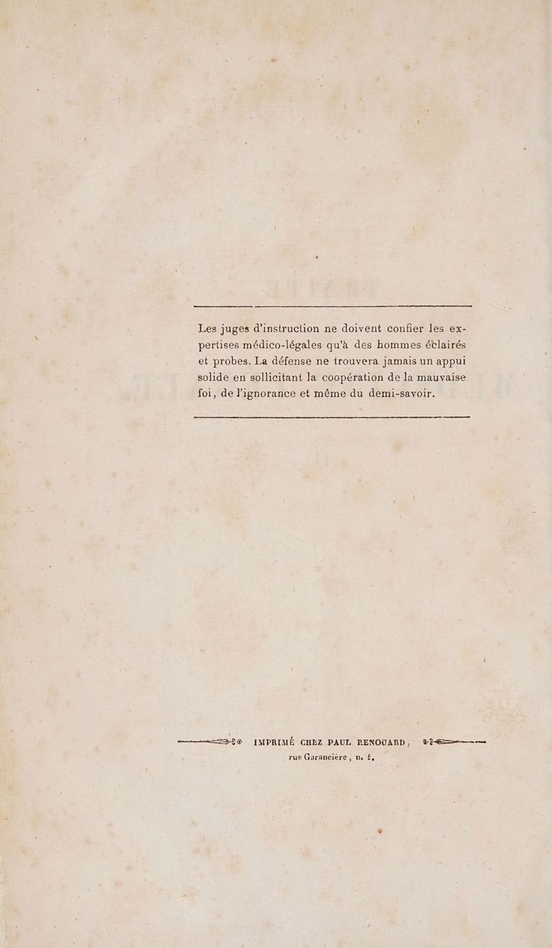 Les juges d'instruction ne doivent confier les ex- pertises médico-légales qu'à des hommes étlairés et probes. La défense ne trouvera jamais un appui solide en sollicitant la coopération de la mauvaise foi, de l'ignorance et même du demi-savoir. #36 © IMPRIMÉ CHÉZ PAUL RENOUAND, @2-Æse——n rue Garancière, ne &amp;,