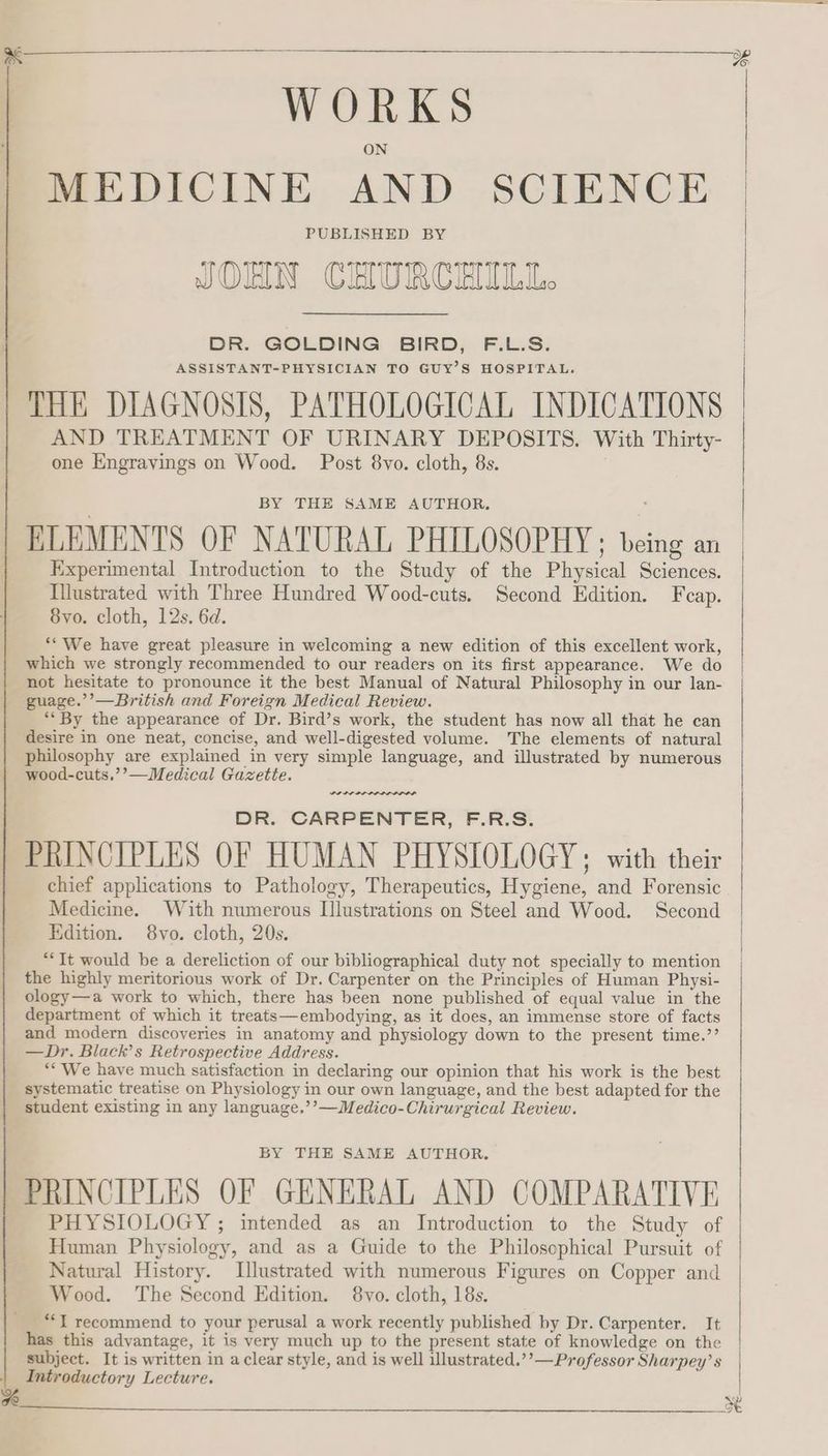 WORKS MEDICINE AND SCIENCE PUBLISHED BY JOHN CHURCHILL. DR. GOLDING BIRD, F.L.S. ASSISTANT-PHYSICIAN TO GUY’S HOSPITAL. THE DIAGNOSIS, PATHOLOGICAL INDICATIONS AND TREATMENT OF URINARY DEPOSITS. With Thirty- one Engravings on Wood. Post 8vo. cloth, 8s. BY THE SAME AUTHOR. : ELEMENTS OF NATURAL PHILOSOPHY: being an Experimental Introduction to the Study of the Physical Sciences. Illustrated with Three Hundred Wood-cuts. Second Edition. Fcap. 8yvo. cloth, 12s. 6d. *“We have great pleasure in welcoming a new edition of this excellent work, which we strongly recommended to our readers on its first appearance. We do not hesitate to pronounce it the best Manual of Natural Philosophy in our lan- age.’’—British and Foreign Medical Review. ** By the appearance of Dr. Bird’s work, the student has now all that he can desire in one neat, concise, and well-digested volume. The elements of natural philosophy are explained in very simple language, and illustrated by numerous wood-cuts,’’—Medical Gazette. wre. DR. CARPENTER, F.R.S. PRINCIPLES OF HUMAN PHYSIOLOGY; with their chief applications to Pathology, Therapeutics, Hygiene, and Forensic Medicine. With numerous Illustrations on Steel and Wood. Second Edition. 8vo. cloth, 20s. ““It would be a dereliction of our bibliographical duty not specially to mention the highly meritorious work of Dr. Carpenter on the Principles of Human Physi- ology—a work to which, there has been none published of equal value in the department of which it treats—embodying, as it does, an immense store of facts and modern discoveries in anatomy and physiology down to the present time.’’ —Dr. Black’s Retrospective Address. ** We have much satisfaction in declaring our opinion that his work is the best systematic treatise on Physiology in our own language, and the best adapted for the student existing in any language.’’—Medico-Chirurgical Review. BY THE SAME AUTHOR, PHYSIOLOGY ; intended as an Introduction to the Study of Human Physiology, and as a Guide to the Philosophical Pursuit of Natural History. Illustrated with numerous Figures on Copper and Wood. The Second Edition. 8vyo. cloth, 18s. **T recommend to your perusal a work recently published by Dr. Carpenter. It has this advantage, it is very much up to the present state of knowledge on the subject. It is written in a clear style, and is well illustrated.’’—Professor Sharpey’s Introductory Lecture.