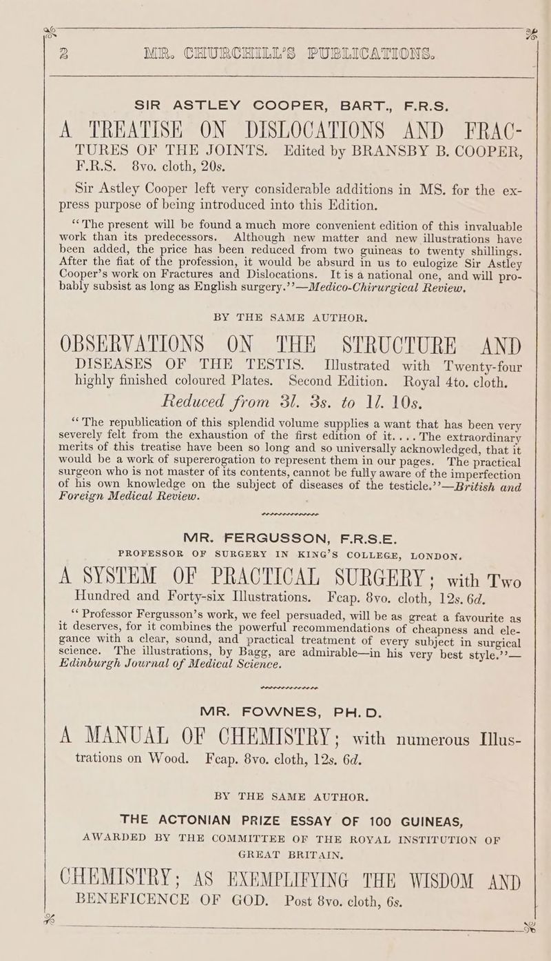 98 2B MR. CHURCHILL'S PUBLICATIONS. SIR ASTLEY COOPER, BART., F.R.S. A TREATISE ON DISLOCATIONS AND FRAC- TURES OF THE JOINTS. Edited by BRANSBY B. COOPER F.R.S. 8vo. cloth, 20s. Sir Astley Cooper left very considerable additions in MS. for the ex- press purpose of being introduced into this Edition. b) *““The present will be found a much more convenient edition of this invaluable work than its predecessors. Although new matter and new illustrations have been added, the price has been reduced from two guineas to twenty shillings. After the fiat of the profession, it would be absurd in us to eulogize Sir Astley Cooper’s work on Fractures and Dislocations. It is a national one, and will pro- bably subsist as long as English surgery.’’—Medico-Chirurgical Review, BY THE SAME AUTHOR. OBSERVATIONS ON THE STRUCTURE AND DISEASES OF THE TESTIS. Illustrated with Twenty-four highly finished coloured Plates. Second Edition. Royal 4to. cloth. Reduced from 31. 3s. to Il. 10s. “The republication of this splendid volume supplies a want that has been very severely felt from the exhaustion of the first edition of it....The extraordinary merits of this treatise have been so long and so universally acknowledged, that it would be a work of supererogation to represent them in our pages. The practical surgeon who is not master of its contents, cannot be fully aware of the imperfection of his own knowledge on the subject of diseases of the testicle.”’—British and Foreign Medical Review. MR. FERGUSSON, F.R.S.E. PROFESSOR OF SURGERY IN KING’S COLLEGE, LONDON. A SYSTEM OF PRACTICAL SURGERY; with Two Hundred and Forty-six Illustrations. Fecap. 8yo. cloth, 12s. 6d. “* Professor Fergusson’s work, we feel persuaded, will be as great a favourite as it deserves, for it combines the powerful recommendations of cheapness and ele- gance with a clear, sound, and practical treatment of every subject in surgical science. The illustrations, by Bagg, are admirable—in his very best style,’’— Edinburgh Journal of Medical Science. MR. FOWNES, PH.D. A MANUAL OF CHEMISTRY; with numerous Ius- trations on Wood. F cap. 8vo. cloth, 12s. 6d. BY THE SAME AUTHOR. THE ACTONIAN PRIZE ESSAY OF 100 GUINEAS, AWARDED BY THE COMMITTEE OF THE ROYAL INSTITUTION OF GREAT BRITAIN. CHEMISTRY; AS EXEMPLIFYING THE WISDOM AND BENEFICENCE OF GOD. Post 8vo. cloth, 6s. 4 . @