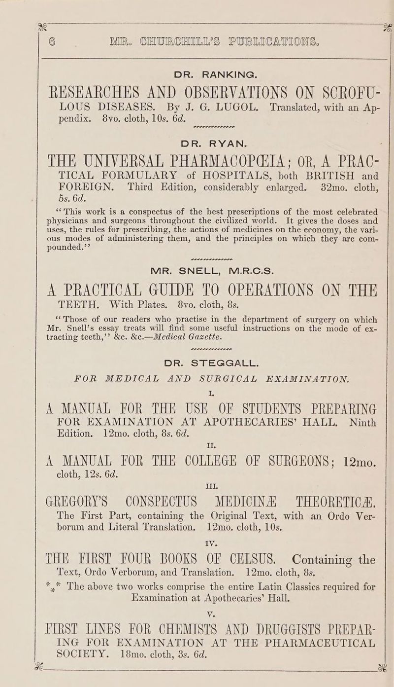 DR. RANKING. RESEARCHES AND OBSERVATIONS ON SCROFU- LOUS WER pee G. LUGOL. ‘Translated, with an Ap- pendix. 8vo. cloth, 10s. 6d. inh 1 DR. RYAN. THE UNIVERSAL PHARMACOPCIA; oR, A PRAC- TICAL FORMULARY of HOSPITALS, both BRITISH and FOREIGN. Third Edition, considerably enlarged. 82mo. cloth, 5s. 6d. ‘This work is a conspectus of the best prescriptions of the most celebrated physicians and surgeons throughout the civilized world. It gives the doses and uses, the rules for prescribing, the actions of medicines on the economy, the vari- ous modes of administering them, and the principles on which they are com- pounded.’’ nee. MR. SNELL, M.R.C.S. A PRACTICAL GUIDE TO OPERATIONS ON THE TEETH. With Plates. 8vo. cloth, 8s. “‘Those of our readers who practise in the department of surgery on which Mr. Snell’s essay treats will find some useful instructions on the mode of ex- tracting teeth,’’ &amp;c. &amp;c.—Medical Gazette. DR. STEGGALL. FOR MEDICAL AND SURGICAL EXAMINATION. I A MANUAL FOR THE USE OF STUDENTS PREPARING FOR EXAMINATION AT APOTHECARIES’ HALL, Ninth Edition. 12mo. cloth, 8s. 6d. II A MANUAL FOR THE COLLEGE OF SURGEONS; 12mo. cloth, 12s. 6d. III. GREGORY'S CONSPECTUS MEDICINE THEORETICA, The First Part, containing the Original Text, with an Ordo Ver- borum and Literal Translation. 12mo. cloth, 10s. iY THE FIRST FOUR BOOKS OF CELSUS. Containing the Text, Ordo Verborum, and Translation. 12mo. cloth, 8s. *.* The above two works comprise the entire Latin Classics required for Examination at Apothecaries’ Hall. Ve FIRST LINES FOR CHEMISTS AND DRUGGISTS PREPAR- ING FOR EXAMINATION AT THE PHARMACEUTICAL SOCIETY. 18mo. cloth, 3s. 6d. we