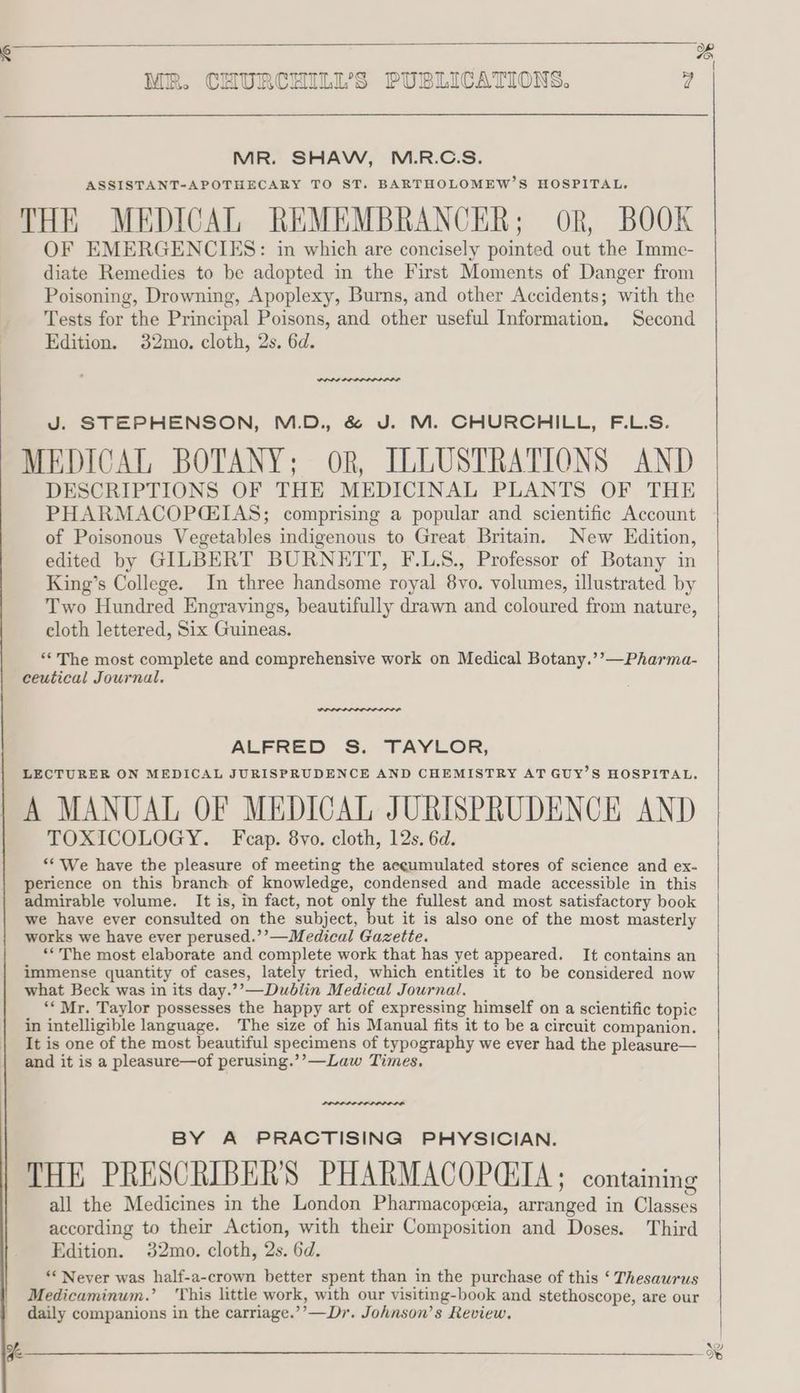 PO) # MR. SHAW, M.R.C.S. ASSISTANT-APOTHECARY TO ST, BARTHOLOMEW’S HOSPITAL. THE MEDICAL REMEMBRANCER; oR, BOOK OF EMERGENCIES: in which are concisely pointed out the _Imme- diate Remedies to be adopted in the First Moments of Danger from Poisoning, Drowning, Apoplexy, Burns, and other Accidents; with the Tests for the Principal Poisons, and other useful Information. Second Edition. 32mo. cloth, 2s. 6d. J. STEPHENSON, M.D. &amp; J. M. CHURCHILL, F.L.S. MEDICAL BOTANY; ork, ILLUSTRATIONS AND DESCRIPTIONS OF THE MEDICINAL PLANTS OF THE PHARMACOPGCEIAS; comprising a popular and scientific Account of Poisonous Vegetables indigenous to Great Britain. New Edition, edited by GILBERT BURNETT, F.L.S., Professor of Botany in King’s College. In three handsome royal 8yo. volumes, illustrated by Two Hundred Engravings, beautifully drawn and coloured from nature, cloth lettered, Six Guineas. “‘ The most complete and comprehensive work on Medical Botany.’’—Pharma- ALFRED S. TAYLOR, LECTURER ON MEDICAL JURISPRUDENCE AND CHEMISTRY AT GUY’S HOSPITAL, A MANUAL OF MEDICAL JURISPRUDENCE AND TOXICOLOGY. Fcap. 8yo. cloth, 12s. 6d. ‘* We have the pleasure of meeting the accumulated stores of science and ex- perience on this branch of knowledge, condensed and made accessible in this admirable volume. It is, in fact, not only the fullest and most satisfactory book we have ever consulted on the subject, but it is also one of the most masterly works we have ever perused.’’—Medical Gazette. ‘“The most elaborate and complete work that has yet appeared, It contains an immense quantity of cases, lately tried, which entitles it to be considered now what Beck was in its day.”’—Dubiin Medical Journal. ‘* Mr. Taylor possesses the happy art of expressing himself on a scientific topic in intelligible language. The size of his Manual fits it to be a circuit companion. It is one of the most beautiful specimens of typography we ever had the pleasure— and it is a pleasure—of perusing.’’—Law Times, BY A PRACTISING PHYSICIAN. THE PRESCRIBER'S PHARMACOPCIIA; containing all the Medicines in the London Pharmacopeia, arranged in Classes according to their Action, with their Composition and Doses. Third Edition. 32mo. cloth, 2s. 6d. ‘* Never was half-a-crown better spent than in the purchase of this ‘ Thesaurus Medicaminum.’ ‘This little work, with our visiting-book and stethoscope, are our daily companions in the carriage.’’—Dr. Johnson’s Review, 8