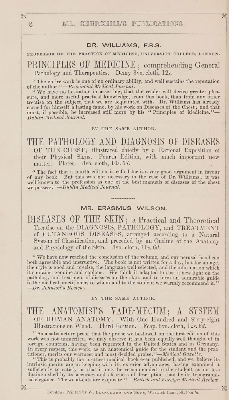 DR. WILLIAMS, F.R.S. PROFESSOR OF THE PRACTICE OF MEDICINE, UNIVERSITY COLLEGE, LONDON. PRINCIPLES OF MEDICINE. comprehending General Pathology and Therapeutics. Demy 8vo. cloth, 12s. ‘¢The entire work is one of no ordinary ability, and well sustains the reputation of the author.’’—Provincial Medical Journal. “‘ We have no hesitation in asserting, that the reader will derive greater plea- sure, and more useful practical knowledge, from this book, than from any other treatise on the subject, that we are acquainted with. Dr. Williams has already earned for himself a lasting fame, by his work on Diseases of the Chest; and that must, if possible, be increased still more by his ‘“‘ Principles of Medicine.’’— Dublin Medical Journal. BY THE SAME AUTHOR. THE PATHOLOGY AND DIAGNOSIS OF DISEASES OF THE CHEST; illustrated chiefly by a Rational Exposition of their Physical Signs. Fourth Edition, with much important new matter. Plates. 8vo. cloth, 10s. 6d. “The fact that a fourth edition is called for is a very good argument in favour of any book. But this was not necessary in the case of Dr, Williams; it was well known to the profession as one of the best manuals of diseases of the chest we possess.’’—Dublin Medical Journal. Retr renee MR. ERASMUS WILSON. DISEASES OF THE SKIN: a Practical and Theoretical Treatise on the DIAGNOSIS, PATHOLOGY, and TREATMENT of CUTANEOUS DISEASES, arranged according to a Natural System of Classification, and preceded by an Outline of the Anatomy and Physiology of the Skin. 8yo. cloth, 10s. 6d. ‘* We have now reached the conclusion of the volume, and our perusal has been both agreeable and instructive. The book is not written for a day, but for an age, the style is good and precise, the language well selected, and the information which it contains, genuine and copious. We think it adapted to cast a new light on the pathology and treatment of diseases on the skin, and to form an admirable guide to the medical practitioner, to whom and to the student we warmly recommend it.’’ —Dr, Johnson’s Review. BY THE SAME AUTHOR. THE ANATOMISTS VADE-MECUM; A SYSTEM OF HUMAN ANATOMY. With One Hundred and Sixty-eight Illustrations on Wood. Third Edition. Fcap. 8vo. cloth, 12s. 6d. ‘* As a satisfactory proof that the praise we bestowed on the first edition of this work was not unmerited, we may observe it has been equally well thought of in foreign countries, having been reprinted in the United States and in Germany. In every respect, this work, as an anatomical guide for the student and the prac- titioner, merits our warmest and most decided praise.’’—Medical Gazette. “* This is probably the prettiest medical book ever published, and we believe its intrinsic merits are in keeping with its exterior advantages, having examined it sufficiently to satisfy us that it may be recommended to the student as no less distinguished by its accuracy and clearness of description than by its typographi- cal elegance. The wood-cuts are exquisite.’’—British and Foreign Medical Review. London: Printed by W. BLancuarpn anv Sons, Warwick Lane, St. Paul’s. pxe] iS) 0}