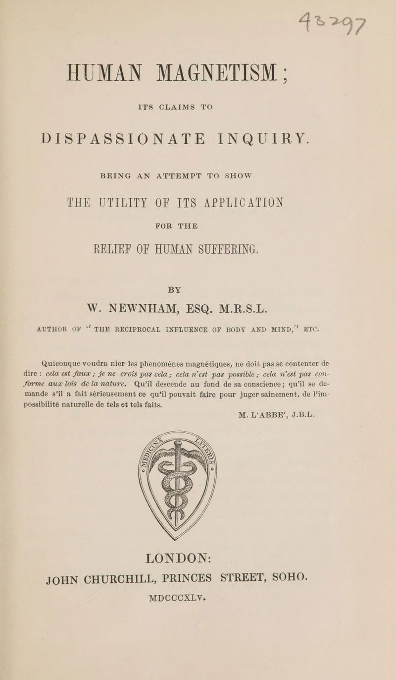 nay HUMAN MAGNETISM ; ITS CLAIMS TO DISPASSIONATE INQUIRY. BEING AN ATTEMPT TO SHOW THE UTILITY OF ITS APPLICATION FOR THE RELIEF OF HUMAN SUFFERING. BY W. NEWNHAM, ESQ. M.R.S.L. AUTHOR OF ‘‘ THE RECIPROCAL INFLUENCE OF BODY AND MIND,” ETO. Quiconque voudra nier les phenoménes magnétiques, ne doit pas se contenter de dire: cela est faux ; je ne crois pas cela; cela n’est pas possible ; cela n’est pas con- Sorme aux lois dela nature. Qu’il descende au fond de sa conscience; qu’il se de- mande s’il a fait sérieusement ce qu’il pouvait faire pour juger sainement, de l’im- possibilité naturelle de tels et tels faits.
