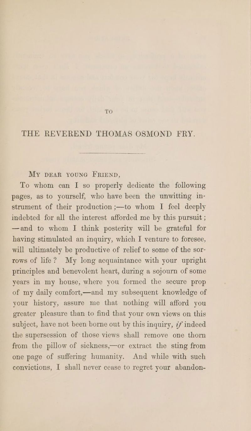 TO THE REVEREND THOMAS OSMOND FRY. MY DEAR YOUNG FRIEND, To whom can I so properly dedicate the following pages, as to yourself, who have been the unwitting in- strument of their production ;—to whom I feel deeply indebted for all the interest afforded me by this pursuit ; —and to whom I think posterity will be grateful for having stimulated an inquiry, which I venture to foresee, will ultimately be productive of relief to some of the sor- rows of life ? My long acquaintance with your upright principles and benevolent heart, during a sojourn of some years in my house, where you formed the secure prop of my daily comfort,—and my subsequent knowledge of your history, assure me that nothing will afford you greater pleasure than to find that your own views on this subject, have not been borne out by this inquiry, 2/ indeed the supersession of those views shall remove one thorn from the pillow of sicknegs,—or extract the sting from one page of suffering humanity. And while with such