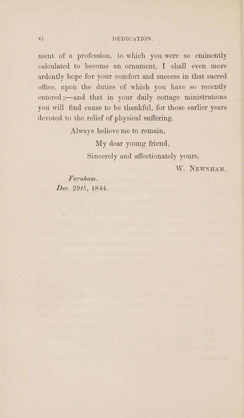 ment of a profession, to which you were so eminently calculated to become an ornament, I shall even more ardently hope for your comfort and success in that sacred oftice, upon the duties of which you have so recently entered ;—and that in your daily cottage ministrations you will find cause to be thankful, for those earlier years devoted to the relief of physical suffering. Always believe me to remain, My dear young friend, Sincerely and affectionately yours, W. NEWNHAM. Farnham. Dec. 29th, 1844.
