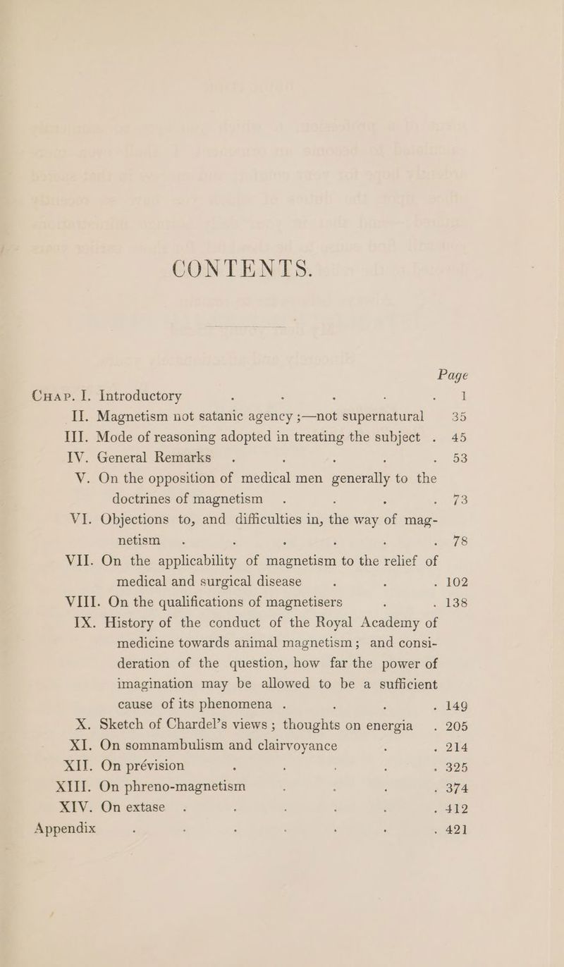 CONTENTS. Page Cuap. I. Introductory — II. Magnetism not satanic agency ;—not supernatural 35 III. Mode of reasoning adopted in treating the subject . 45 IV. General Remarks. 53 V. On the opposition of medical men eons to the doctrines of magnetism . «3 VI. Objections to, and difficulties in, is way of mag- netism . 78 VII. On the sebenhiliy of Pome to the relief of medical and surgical disease ; ; . 102 VIII. On the qualifications of magnetisers ; a8 IX. History of the conduct of the Royal Academy of medicine towards animal magnetism; and consi- deration of the question, how far the power of imagination may be allowed to be a sufficient cause of its phenomena . ‘ : . 149 X. Sketch of Chardel’s views ; thoughts on energia . 205 XI. On somnambulism and clairvoyance ‘ . 214 XII. On prévision ‘ ; » 325 XIII. On phreno-magnetism 374 XIV. Onextase . ; . 412 Appendix ; ; : ' ; . 421