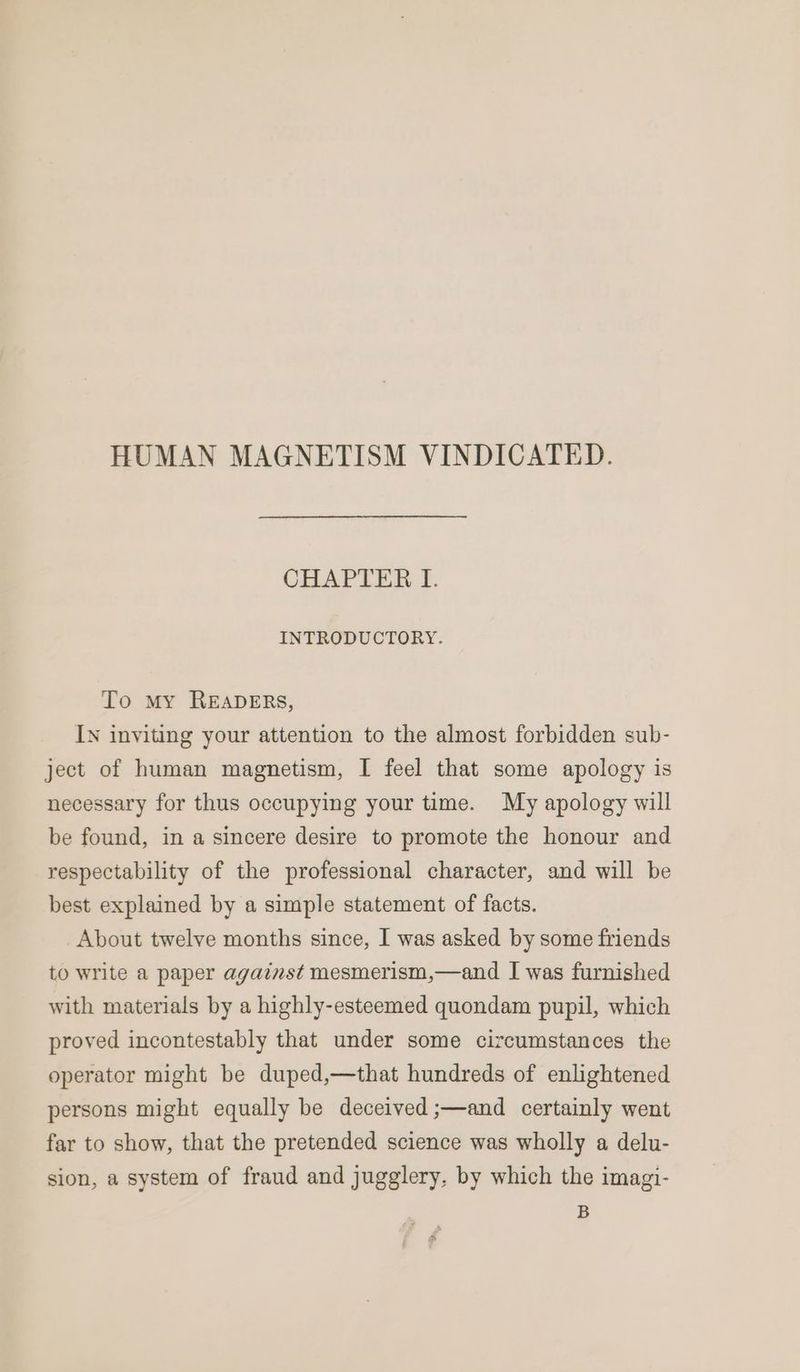 HUMAN MAGNETISM VINDICATED. CHAPTER I. INTRODUCTORY. To my READERS, In inviting your attention to the almost forbidden sub- ject of human magnetism, I feel that some apology is necessary for thus occupying your time. My apology will be found, in a sincere desire to promote the honour and respectability of the professional character, and will be best explained by a simple statement of facts. About twelve months since, I was asked by some friends to write a paper against mesmerism,—and I was furnished with materials by a highly-esteemed quondam pupil, which proved incontestably that under some circumstances the operator might be duped,—that hundreds of enlightened persons might equally be deceived ;—and certainly went far to show, that the pretended science was wholly a delu- sion, a system of fraud and jugglery, by which the imagi- B