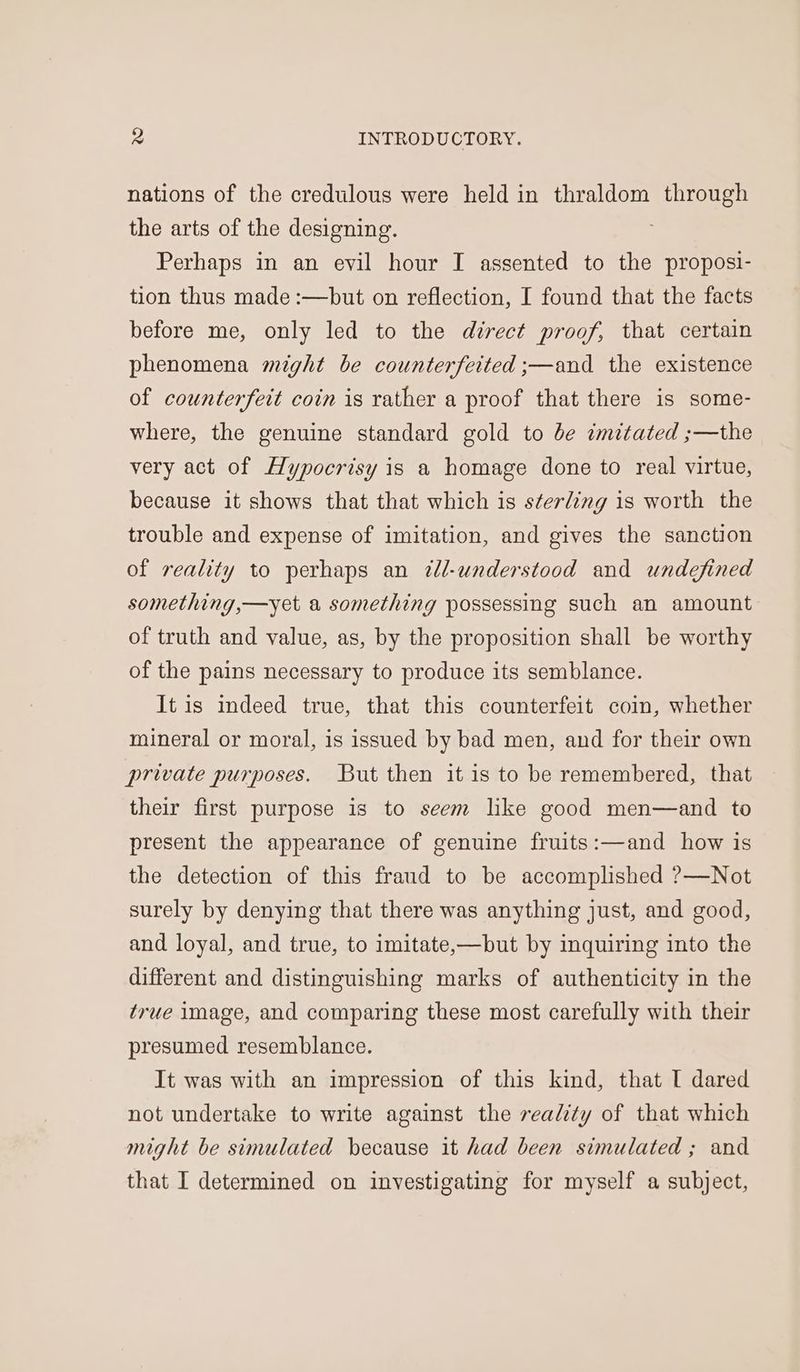 nations of the credulous were held in thraldom through the arts of the designing. Perhaps in an evil hour I assented to the proposi- tion thus made :—but on reflection, I found that the facts before me, only led to the direct proof, that certain phenomena might be counterfeited ;—and the existence of counterfeit coin is rather a proof that there is some- where, the genuine standard gold to be imitated ;—the very act of Hypocrisy is a homage done to real virtue, because it shows that that which is sterling is worth the trouble and expense of imitation, and gives the sanction of reality to perhaps an 2l-understood and undefined something,—yet a something possessing such an amount of truth and value, as, by the proposition shall be worthy of the pains necessary to produce its semblance. It is indeed true, that this counterfeit coin, whether mineral or moral, is issued by bad men, and for their own private purposes. But then it is to be remembered, that their first purpose is to seem like good men—and to present the appearance of genuine fruits:—and how is the detection of this fraud to be accomplished ?—Not surely by denying that there was anything just, and good, and loyal, and true, to imitate,—but by inquiring into the different and distinguishing marks of authenticity in the true image, and comparing these most carefully with their presumed resemblance. It was with an impression of this kind, that I dared not undertake to write against the reality of that which might be simulated because it had been simulated ; and that I determined on investigating for myself a subject,