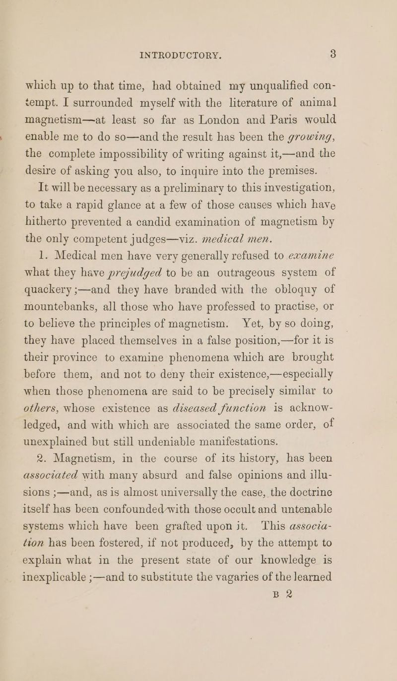 which up to that time, had obtained my unqualified con- tempt. I surrounded myself with the literature of animal magnetism—at least so far as London and Paris would enable me to do so—and the result has been the growing, the complete impossibility of writing against it,—and the desire of asking you also, to inquire into the premises. It will be necessary as a preliminary to this investigation, to take a rapid glance at a few of those causes which have hitherto prevented a candid examination of magnetism by the only competent judges—viz. medical men. 1. Medical men have very generally refused to examine what they have prejudged to be an outrageous system of quackery ;—and they have branded with the obloquy of mountebanks, all those who have professed to practise, or to believe the principles of magnetism. Yet, by so doing, they have placed themselves in a false position,—for it is their province to examine phenomena which are brought before them, and not to deny their existence,— especially when those phenomena are said to be precisely similar to others, whose existence as diseased function is acknow- ledged, and with which are associated the same order, of unexplained but still undeniable manifestations. 2. Magnetism, in the course of its history, has been associated with many absurd and false opinions and illu- sions ;—and, as is almost universally the case, the doctrine itself has been confounded-with those occult and untenable systems which have been grafted upon jt. This associa- tion has been fostered, if not produced, by the attempt to explain what in the present state of our knowledge is inexplicable ;—and to substitute the vagaries of the learned BR