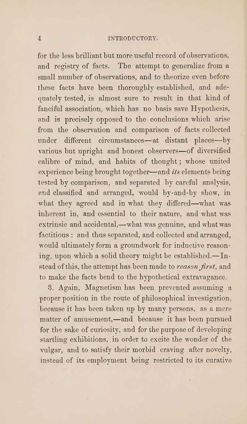 for the less brilliant but more useful record of observations, and registry of facts. The attempt to generalize from a small number of observations, and to theorize even before these facts have been thoroughly established, and ade- quately tested, is almost sure to result in that kind of fanciful association, which has no basis save Hypothesis, and is precisely opposed to the conclusions which arise from the observation and comparison of facts collected under different circumstances—at distant places—by various but upright and honest observers—of diversified calibre of mind, and habits of thought; whose united experience being brought together—and z¢s elements being tested by comparison, and separated by careful analysis, end classified and arranged, would by-and-by show, in what they agreed and in what they differed—what was inherent in, and essential to their nature, and what was extrinsic and accidental,—what was genuine, and what was factitious : and thus separated, and collected and arranged, would ultimately form a groundwork for inductive reason- ing, upon which a solid theory might be established.— In- stead of this, the attempt has been made to reason first, and to make the facts bend to the hypothetical extravagance. 3. Again, Magnetism has been prevented assuming a proper position in the route of philosophical investigation, because it has been taken up by many persons, as a mere matter of amusement,—and because it has been pursued for the sake of curiosity, and for the purpose of developing startling exhibitions, in order to excite the wonder of the vulgar, and to satisfy their morbid craving after novelty, instead of its employment being restricted to its curative