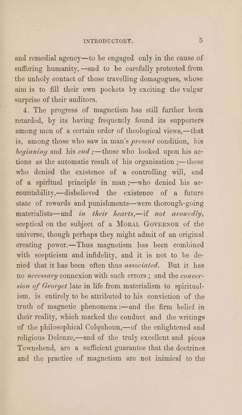 and remedial agency—to be engaged only in the cause of suffering humanity, —and to be carefully protected from the unholy contact of those travelling demagogues, whose aim is to fill their own pockets by exciting the vulgar surprise of their auditors. 4. The progress of magnetism has still further been retarded, by its having frequently found its supporters among men of a certain order of theological views,—that is, among those who saw in man’s present condition, his beginning and his end ;—those who looked upon his ac- tions as the automatic result of his organisation ;—those who denied the existence of a controlling will, and of a spiritual principle in man ;—who denied his ac- countability,—disbelieved the existence of a future state of rewards and punishments—were thorough-going materialists—and in their hearts,—if not avowedly, sceptical on the subject of a MoraLt Governor of the universe, though perhaps they might admit of an original creating power.—Thus magnetism has been combined with scepticism and infidelity, and it is not to be de- nied that it has been often thus associated. But it has no necessary connexion with such errors; and the conver- sion of Georget late in life from materialism to spiritual- ism, is entirely to be attributed to his conviction of the truth of magnetic phenomena :—and the firm belief in their reality, which marked the conduct and the writings of the philosophical Colquhoun,—of the enlightened and religious Deleuze,—and of the truly excellent and pious Townshend, are a sufficient guarantee that the doctrines and the practice vf magnetism are not inimical to the