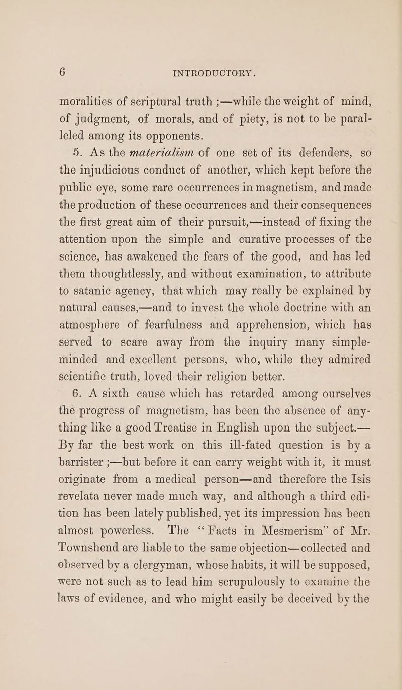 moralities of scriptural truth ;—while the weight of mind, of judgment, of morals, and of piety, is not to be paral- leled among its opponents. 5. As the materialism of one set of its defenders, so the injudicious conduct of another, which kept before the public eye, some rare occurrences in magnetism, and made the production of these occurrences and their consequences the first great aim of their pursuit,—instead of fixing the attention upon the simple and curative processes of tke science, has awakened the fears of the good, and has led them thoughtlessly, and without examination, to attribute to satanic agency, that which may really be explained by natural causes,—and to invest the whole doctrine with an atmosphere of fearfulness and apprehension, which has served to scare away from the inquiry many simple- minded and excellent persons, who, while they admired scientific truth, loved their religion better. 6. A sixth cause which has retarded among ourselves the progress of magnetism, has been the absence of any- thing like a good Treatise in English upon the subject.— By far the best work on this ill-fated question is by a barrister ;—but before it can carry weight with it, it must originate from a medical person—and therefore the Isis revelata never made much way, and although a third edi- tion has been lately published, yet its impression has been almost powerless. The “Facts in Mesmerism’” of Mr. ‘Townshend are liable to the same objection—collected and observed by a clergyman, whose habits, it will be supposed, were not such as to lead him scrupulously to examine the laws of evidence, and who might easily be deceived by the