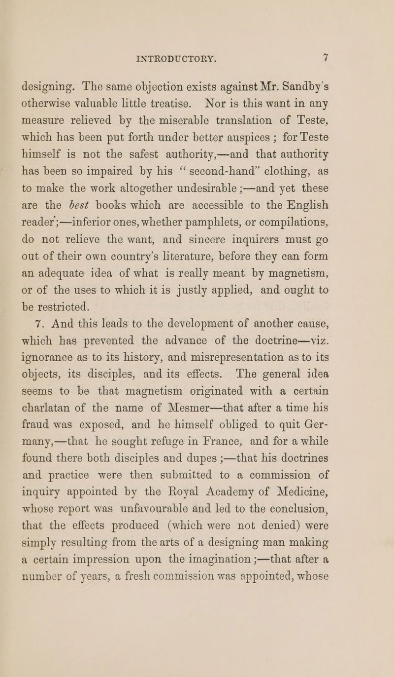 designing. The same objection exists against Mr. Sandby’s otherwise valuable little treatise. Nor is this want in any measure relieved by the miserable translation of Teste, which has been put forth under better auspices ; for Teste himself is not the safest authority,—and that authority has been so impaired by his “ second-hand” clothing, as to make the work altogether undesirable ;—and yet these are the dest books which are accessible to the English reader ;—inferior ones, whether pamphlets, or compilations, do not relieve the want, and sincere inquirers must go out of their own country’s literature, before they can form an adequate idea of what is really meant by magnetism, or of the uses to which it is justly applied, and ought to be restricted. 7. And this leads to the development of another cause, which has prevented the advance of the doctrine—viz. ignorance as to its history, and misrepresentation as to its objects, its disciples, and its effects. The general idea seems to be that magnetism originated with a certain charlatan of the name of Mesmer—that after a time his fraud was exposed, and he himself obliged to quit Ger- that he sought refuge in France, and for a while many, found there both disciples and dupes ;—that his doctrines and practice were then submitted to a commission of inquiry appointed by the Royal Academy of Medicine, whose report was unfavourable and led to the conclusion, that the effects produced (which were not denied) were simply resulting from the arts of a designing man making a certain impression upon the imagination ;—that after a number of years, a fresh commission was appointed, whose