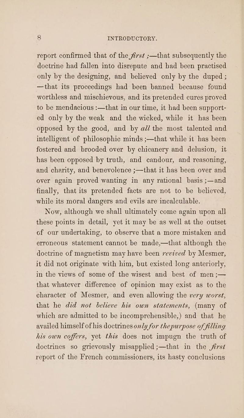 report confirmed that of the first ;—that subsequently the doctrine had fallen into disrepute and had been practised only by the designing, and believed only by the duped ; —that its proceedings had been banned because found worthless and mischievous, and its pretended cures proved to be mendacious :—that in our time, it had been support- ed only by the weak and the wicked, while it has been opposed by the good, and by ad/ the most talented and intelligent of philosophic minds ;—that while it has been fostered and brooded over by chicanery and delusion, it has been opposed by truth, and candour, and reasoning, and charity, and benevolence ;—that it has been over and over again proved wanting in any rational basis ;—and finally, that its pretended facts are not to be believed, while its moral dangers and evils are incalculable. Now, although we shall ultimately come again upon all these points in detail, yet it may be as well at the outset of our undertaking, to observe that a more mistaken and erroneous statement cannot be made,—that although the doctrine of magnetism may have been revived by Mesmer, it did not originate with him, but existed long anteriorly, in the views of some of the wisest and best of men ;— that whatever difference of opinion may exist as to the character of Mesmer, and even allowing the very worst, that he did not believe his own statements, (many of which are admitted to be incomprehensible,) and that he availed himself of his doctrines only for thepurpose of filling his own coffers, yet this does not impugn the truth of doctrines so grievously misapplied ;—that in the jirst report of the French commissioners, its hasty conclusions
