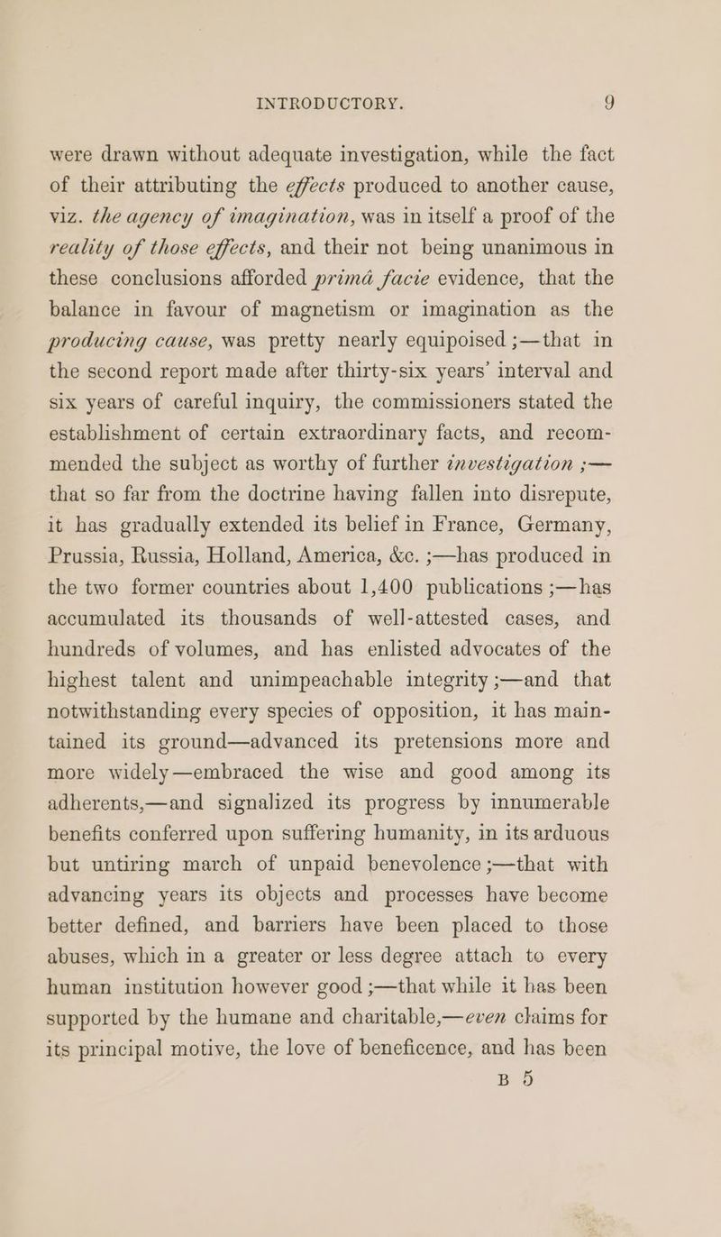 were drawn without adequate investigation, while the fact of their attributing the effects produced to another cause, viz. the agency of imagination, was in itself a proof of the reality of those effects, and their not being unanimous in these conclusions afforded prima facie evidence, that the balance in favour of magnetism or imagination as the producing cause, was pretty nearly equipoised ;—that in the second report made after thirty-six years’ interval and six years of careful inquiry, the commissioners stated the establishment of certain extraordinary facts, and recom- mended the subject as worthy of further znvestigation ;— that so far from the doctrine having fallen into disrepute, it has gradually extended its belief in France, Germany, Prussia, Russia, Holland, America, &amp;c. ;—has produced in the two former countries about 1,400 publications ;—has accumulated its thousands of well-attested cases, and hundreds of volumes, and has enlisted advocates of the highest talent and unimpeachable integrity ;—and that notwithstanding every species of opposition, it has main- tained its ground—advanced its pretensions more and more widely—embraced the wise and good among its adherents,—and signalized its progress by innumerable benefits conferred upon suffering humanity, in its arduous but untiring march of unpaid benevolence ;—that with advancing years its objects and processes have become better defined, and barriers have been placed to those abuses, which in a greater or less degree attach to every human institution however good ;—that while it has been supported by the humane and charitable,—even claims for its principal motive, the love of beneficence, and has been BO