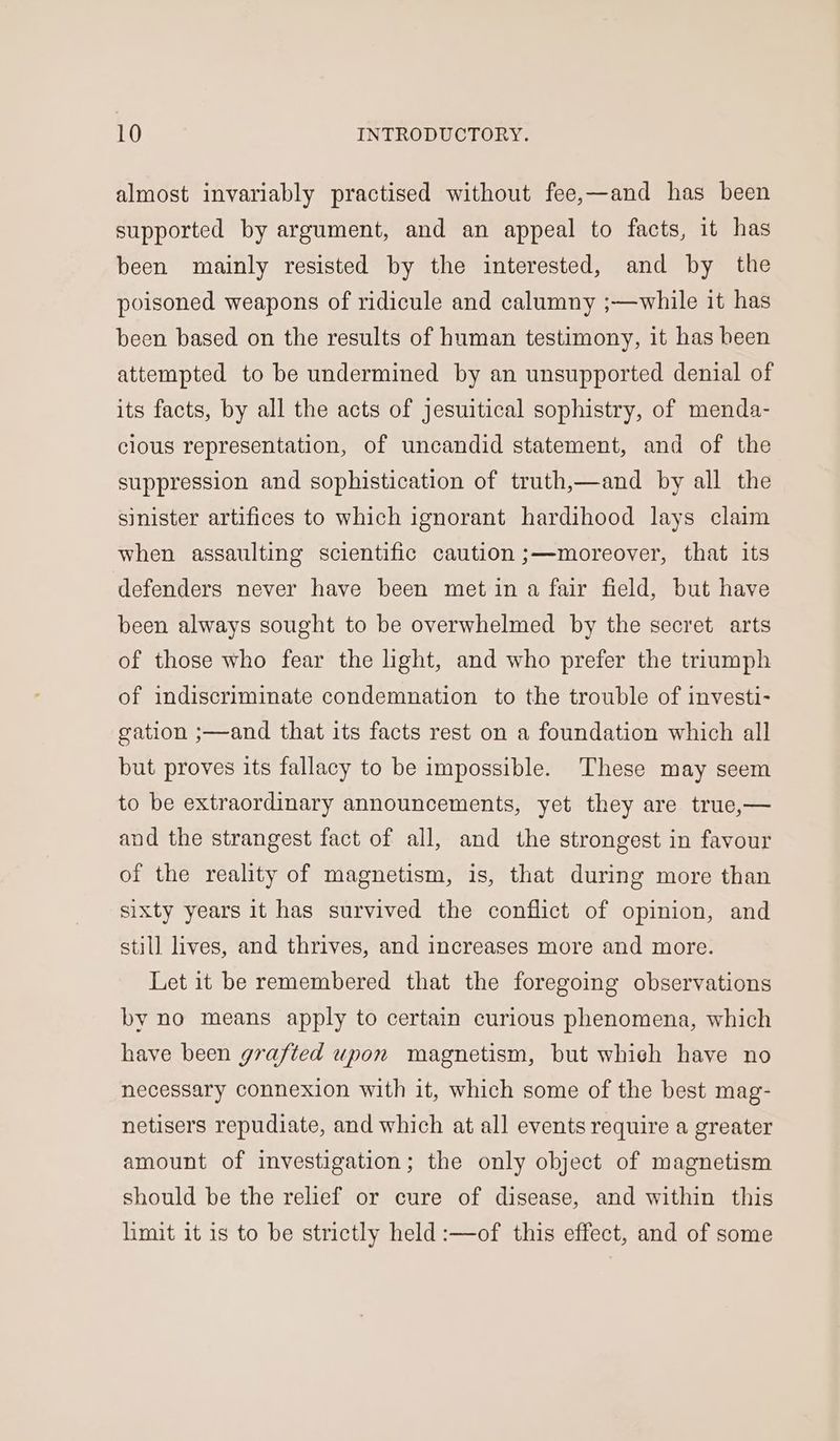 almost invariably practised without fee,—and has been supported by argument, and an appeal to facts, it has been mainly resisted by the interested, and by the poisoned weapons of ridicule and calumny ;—while it has been based on the results of human testimony, it has been attempted to be undermined by an unsupported denial of its facts, by all the acts of jesuitical sophistry, of menda- clous representation, of uncandid statement, and of the suppression and sophistication of truth,—and by all the sinister artifices to which ignorant hardihood lays claim when assaulting scientific caution ;—moreover, that its defenders never have been met in a fair field, but have been always sought to be overwhelmed by the secret arts of those who fear the light, and who prefer the triumph of indiscriminate condemnation to the trouble of investi- gation ;—and that its facts rest on a foundation which all but proves its fallacy to be impossible. These may seem to be extraordinary announcements, yet they are true,— and the strangest fact of all, and the strongest in favour of the reality of magnetism, is, that during more than sixty years it has survived the conflict of opinion, and still lives, and thrives, and increases more and more. Let it be remembered that the foregoing observations by no means apply to certain curious phenomena, which have been grafted upon magnetism, but whieh have no necessary connexion with it, which some of the best mag- netisers repudiate, and which at all events require a greater amount of investigation; the only object of magnetism should be the relief or cure of disease, and within this limit it 1s to be strictly held :—of this effect, and of some