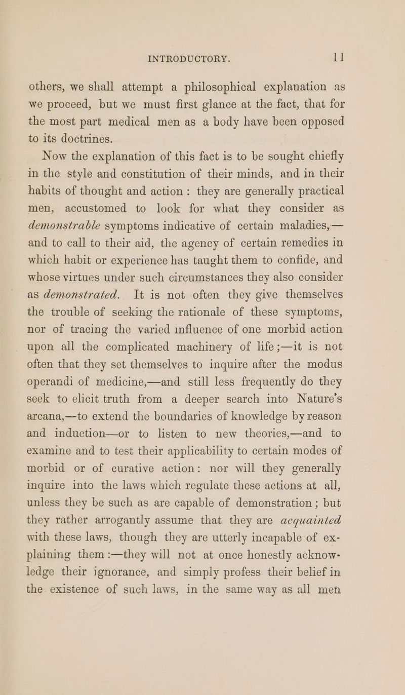 others, we shall attempt a philosophical explanation as we proceed, but we must first glance at the fact, that for the most part medical men as a body have been opposed to its doctrines. Now the explanation of this fact is to be sought chiefly in the style and constitution of their minds, and in their habits of thought and action: they are generally practical men, accustomed to look for what they consider as demonstrable symptoms indicative of certain maladies,— and to call to their aid, the agency of certain remedies in which habit or experience has taught them to confide, and whose virtues under such circumstances they also consider as demonstrated. It is not often they give themselves the trouble of seeking the rationale of these symptoms, nor of tracing the varied influence of one morbid action upon all the complicated machinery of life ;—it is not often that they set themselves to inquire after the modus operandi of medicine,—and still less frequently do they seek to elicit truth from a deeper search into Nature's arcana,—to extend the boundaries of knowledge by reason and induction—or to listen to new theories,—and to examine and to test their applicability to certain modes of morbid or of curative action: nor will they generally inquire into the laws which regulate these actions at all, unless they be such as are capable of demonstration ; but they rather arrogantly assume that they are acquainted with these laws, though they are utterly incapable of ex- plaining them:—they will not at once honestly acknow- ledge their ignorance, and simply profess their belief in the. existence of such laws, in the same way as all men