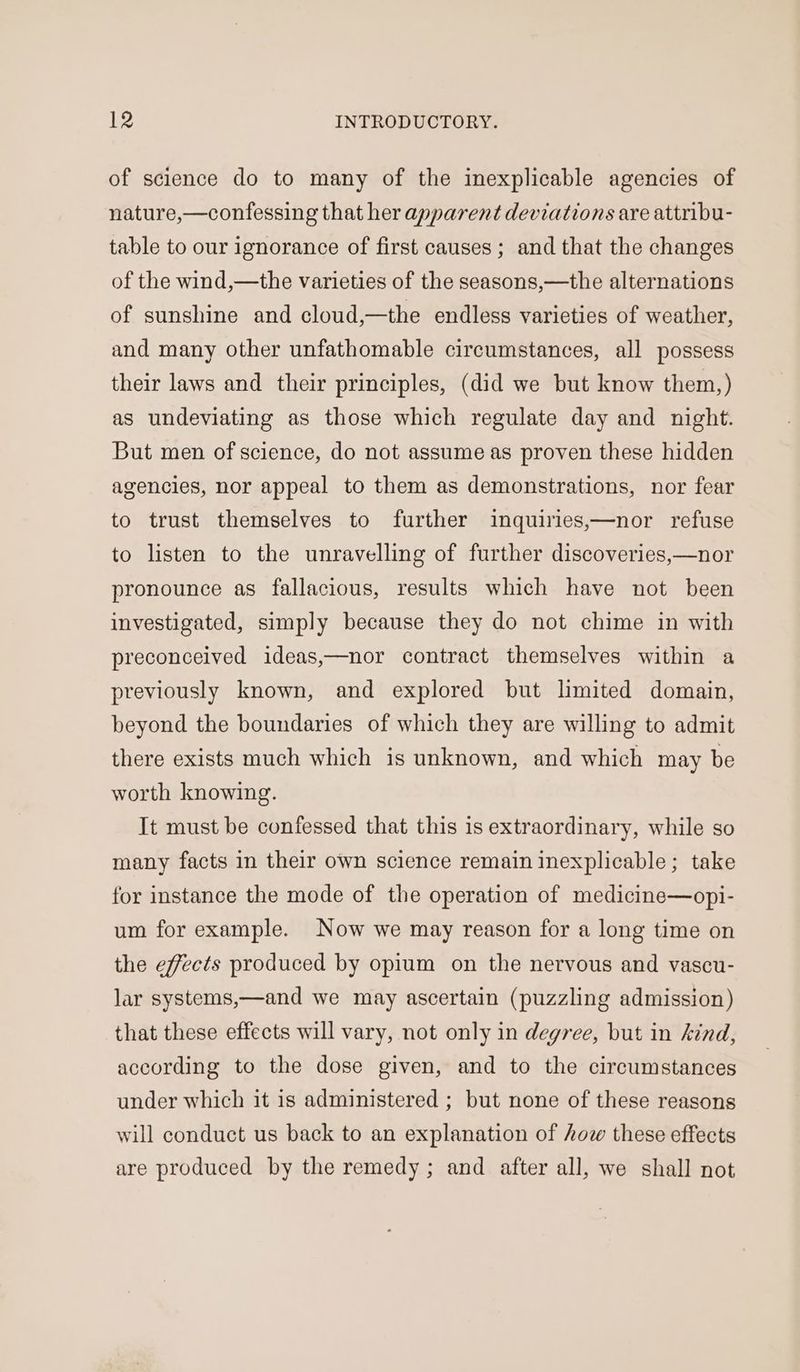 of science do to many of the inexplicable agencies of nature,—confessing that her apparent deviations are attribu- table to our ignorance of first causes ; and that the changes of the wind,—the varieties of the seasons,—the alternations of sunshine and cloud,—the endless varieties of weather, and many other unfathomable circumstances, all possess their laws and their principles, (did we but know them,) as undeviating as those which regulate day and night. But men of science, do not assume as proven these hidden agencies, nor appeal to them as demonstrations, nor fear to trust themselves to further inquiries,—nor refuse to listen to the unravelling of further discoveries,—nor pronounce as fallacious, results which have not been investigated, simply because they do not chime in with preconceived ideas,—nor contract themselves within a previously known, and explored but limited domain, beyond the boundaries of which they are willing to admit there exists much which is unknown, and which may be worth knowing. It must be confessed that this is extraordinary, while so many facts in their own science remain inexplicable; take for instance the mode of the operation of medicine—opi- um for example. Now we may reason for a long time on the effects produced by opium on the nervous and vascu- lar systems,—and we may ascertain (puzzling admission) that these effects will vary, not only in degree, but in kind, according to the dose given, and to the circumstances under which it is administered ; but none of these reasons will conduct us back to an explanation of how these effects are produced by the remedy; and after all, we shall not