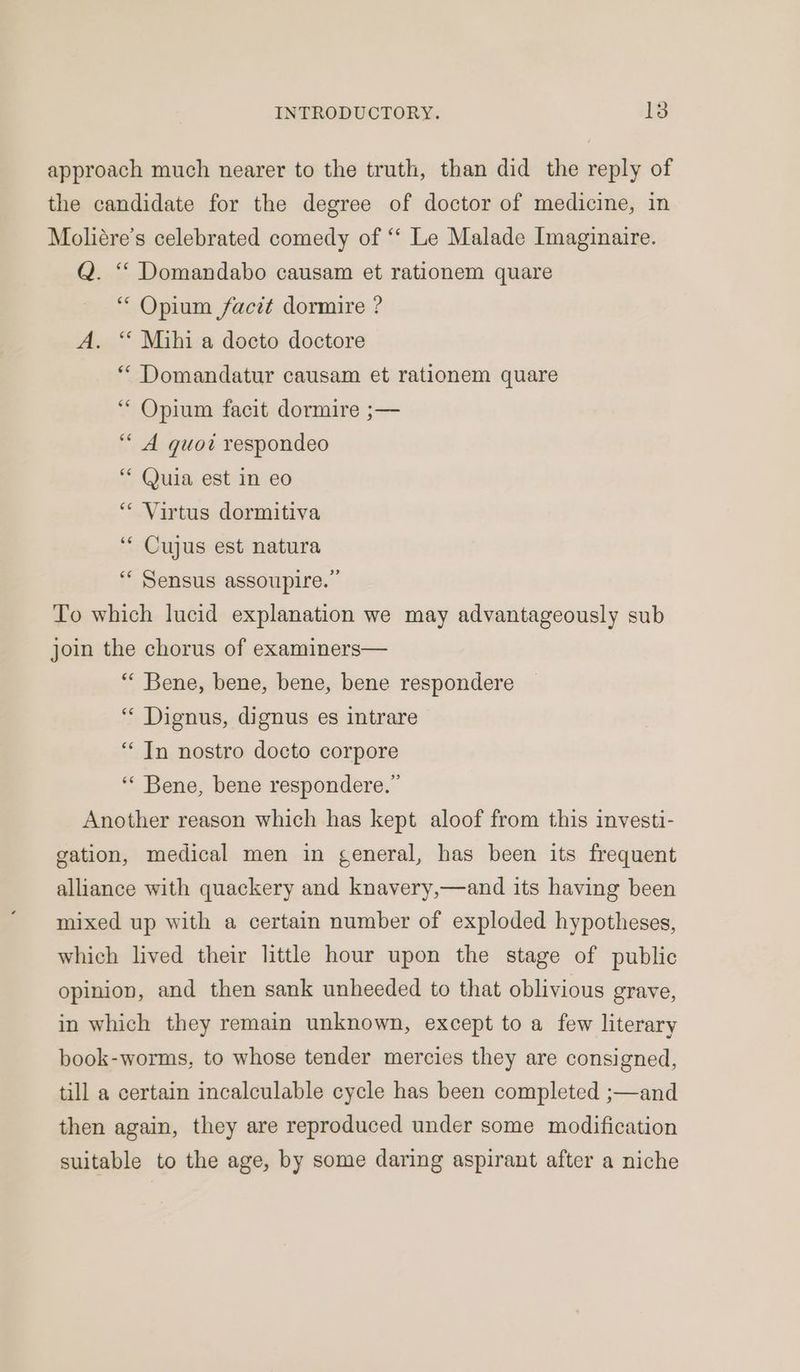 approach much nearer to the truth, than did the reply of the candidate for the degree of doctor of medicine, in Moliére’s celebrated comedy of ‘‘ Le Malade Imaginaire. Q. “ Domandabo causam et rationem quare “ Opium facit dormire ? A. “‘ Mihi a docto doctore “ Domandatur causam et rationem quare ‘“ Opium facit dormire ;— ““ A quoi respondeo “ Quia est in eo “ Virtus dormitiva ‘“ Cujus est natura ““ Sensus assoupire. ” To which lucid explanation we may advantageously sub join the chorus of examiners— “ Bene, bene, bene, bene respondere ‘““ Dignus, dignus es intrare “In nostro docto corpore ‘“‘ Bene, bene respondere.” Another reason which has kept aloof from this investi- gation, medical men in general, has been its frequent alliance with quackery and knavery,—and its having been mixed up with a certain number of exploded hypotheses, which lived their little hour upon the stage of public opinion, and then sank unheeded to that oblivious grave, in which they remain unknown, except to a few literary book-worms, to whose tender mercies they are consigned, till a certain incalculable cycle has been completed ;—and then again, they are reproduced under some modification suitable to the age, by some daring aspirant after a niche