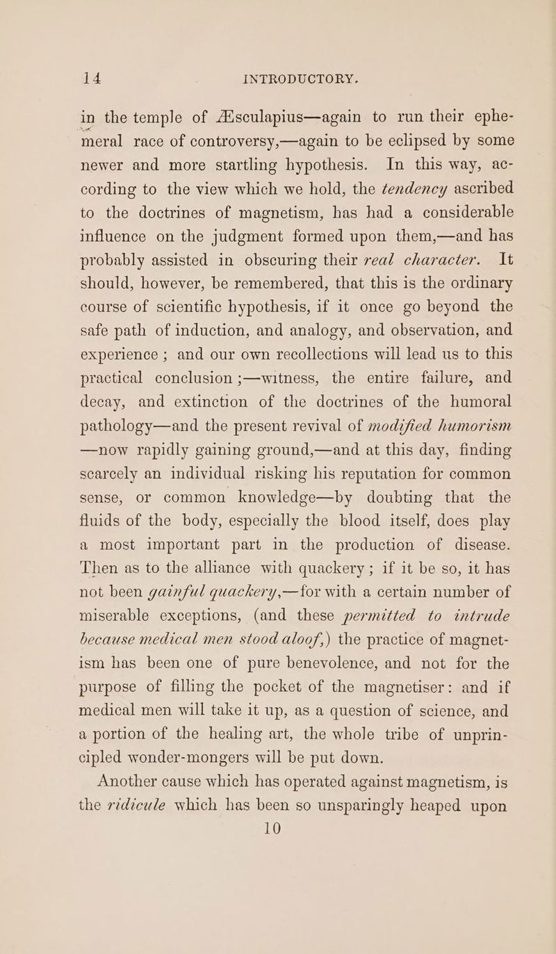 in the temple of A‘sculapius—again to run their ephe- ‘meral race of controversy,—again to be eclipsed by some newer and more startling hypothesis. In this way, ac- cording to the view which we hold, the tendency ascribed to the doctrines of magnetism, has had a considerable influence on the judgment formed upon them,—and has probably assisted in obscuring their real character. It should, however, be remembered, that this is the ordinary course of scientific hypothesis, if it once go beyond the safe path of induction, and analogy, and observation, and experience ; and our own recollections will lead us to this practical conclusion ;—witness, the entire failure, and decay, and extinction of the doctrines of the humoral pathology—and the present revival of modified humorism —now rapidly gaining ground,—and at this day, finding scarcely an individual risking his reputation for common sense, or common knowledge—by doubting that the fluids of the body, especially the blood itself, does play a most important part in the production of disease. Then as to the alliance with quackery ; if it be so, it has not been gainful quackery,—for with a certain number of miserable exceptions, (and these permitted to intrude because medical men stood aloof,) the practice of magnet- ism has been one of pure benevolence, and not for the purpose of filling the pocket of the magnetiser: and if medical men will take it up, as a question of science, and a portion of the healing art, the whole tribe of unprin- cipled wonder-mongers will be put down. Another cause which has operated against magnetism, is the r¢d?cule which has been so unsparingly heaped upon 10
