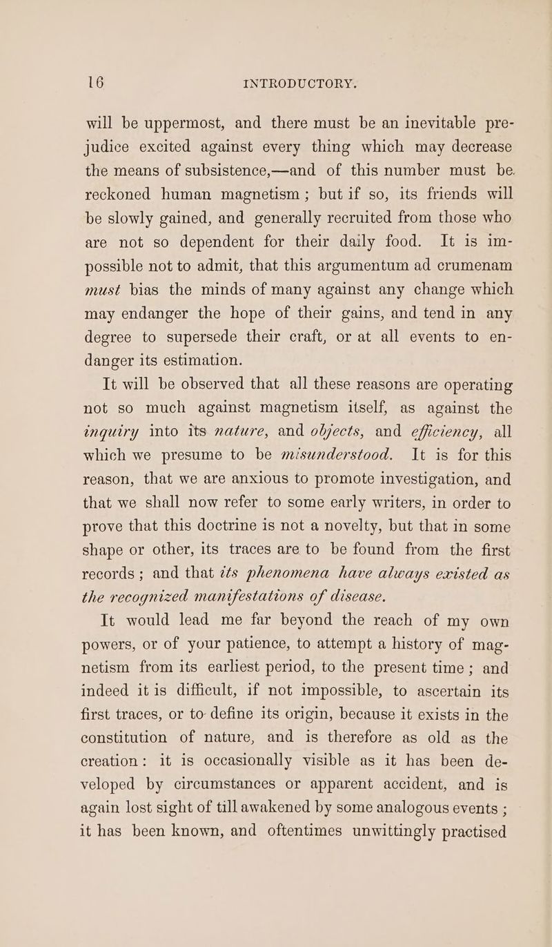 will be uppermost, and there must be an inevitable pre- judice excited against every thing which may decrease the means of subsistence,—and of this number must be. reckoned human magnetism ; but if so, its friends will be slowly gained, and generally recruited from those who are not so dependent for their daily food. It is im- possible not to admit, that this argumentum ad crumenam must bias the minds of many against any change which may endanger the hope of their gains, and tend in any degree to supersede their craft, or at all events to en- danger its estimation. It will be observed that all these reasons are operating not so much against magnetism itself, as against the inquiry into its nature, and objects, and efficiency, all which we presume to be misunderstood. It is for this reason, that we are anxious to promote investigation, and that we shall now refer to some early writers, in order to prove that this doctrine is not a novelty, but that in some shape or other, its traces are to be found from the first records ; and that 7¢s phenomena have always existed as the recognized manifestations of disease. It would lead me far beyond the reach of my own powers, or of your patience, to attempt a history of mag- netism from its earliest period, to the present time; and indeed itis difficult, if not impossible, to ascertain its first traces, or to define its origin, because it exists in the constitution of nature, and is therefore as old as the creation: it is occasionally visible as it has been de- veloped by circumstances or apparent accident, and is again lost sight of till awakened by some analogous events ; it has been known, and oftentimes unwittingly practised