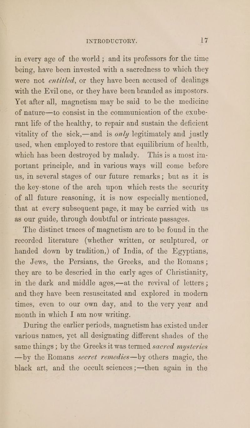 in every age of the world; and its professors for the time being, have been invested with a sacredness to which they were not entitled, or they have been accused of dealings with the Evil one, or they have been branded as impostors. Yet after all, magnetism may be said to be the medicine of nature—to consist in the communication of the exube- rant life of the healthy, to repair and sustain the deficient vitality of the sick,—and is only legitimately and justly used, when employed to restore that equilibrium of health, which has been destroyed by malady. This is a most im- portant principle, and in various ways will come before us, in several stages of our future remarks; but as it is the key-stone of the arch upon which rests the security of all future reasoning, it is now especially mentioned, that at every subsequent page, it may be carried with us as our guide, through doubtful or intricate passages. The distinct traces of magnetism are to be found in the recorded literature (whether written, or sculptured, or handed down by tradition,) of India, of the Egyptians, the Jews, the Persians, the Greeks, and the Romans; they are to be descried in the early ages of Christianity, in the dark and middle ages,—at the revival of letters ; and they have been resuscitated and explored in modern times, even to our own day, and to the very year and month in which I am now writing. During the earlier periods, magnetism has existed under various names, yet all designating different shades of the same things; by the Greeks it was termed sacred mysteries —by the Romans secret remedies—by others magic, the black art, and the occult sciences;—then again in the