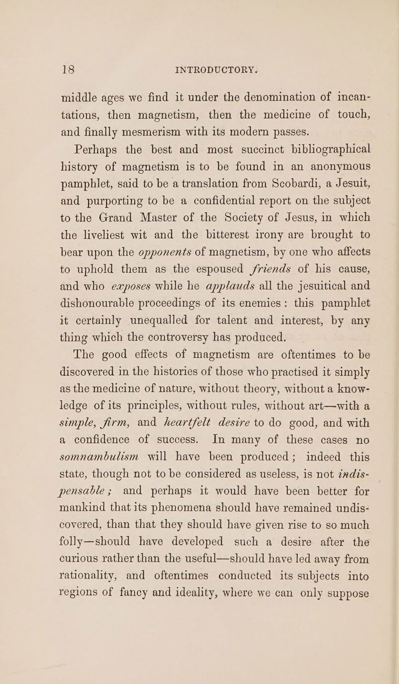 middle ages we find it under the denomination of incan- tations, then magnetism, then the medicine of touch, and finally mesmerism with its modern passes. Perhaps the best and most succinct bibliographical history of magnetism is to be found in an anonymous pamphlet, said to be a translation from Scobardi, a Jesuit, and purporting to be a confidential report on the subject to the Grand Master of the Society of Jesus, in which the liveliest wit and the bitterest irony are brought to bear upon the opponents of magnetism, by one who affects to uphold them as the espoused friends of his cause, and who exposes while he applauds all the jesuitical and dishonourable proceedings of its enemies: this pamphlet it certainly unequalled for talent and interest, by any thing which the controversy has produced. The good effects of magnetism are oftentimes to be discovered in the histories of those who practised it simply as the medicine of nature, without theory, without a know- ledge of its principles, without rules, without art—with a simple, firm, and heartfelt desire to do good, and with a confidence of success. In many of these cases no somnambulism will have been produced; indeed this state, though not to be considered as useless, is not ¢adis- pensable; and perhaps it would have been better for mankind that its phenomena should have remained undis- covered, than that they should have given rise to so much folly—should have developed such a desire after the curious rather than the useful—should have led away from rationality, and oftentimes conducted its subjects into regions of fancy and ideality, where we can only suppose