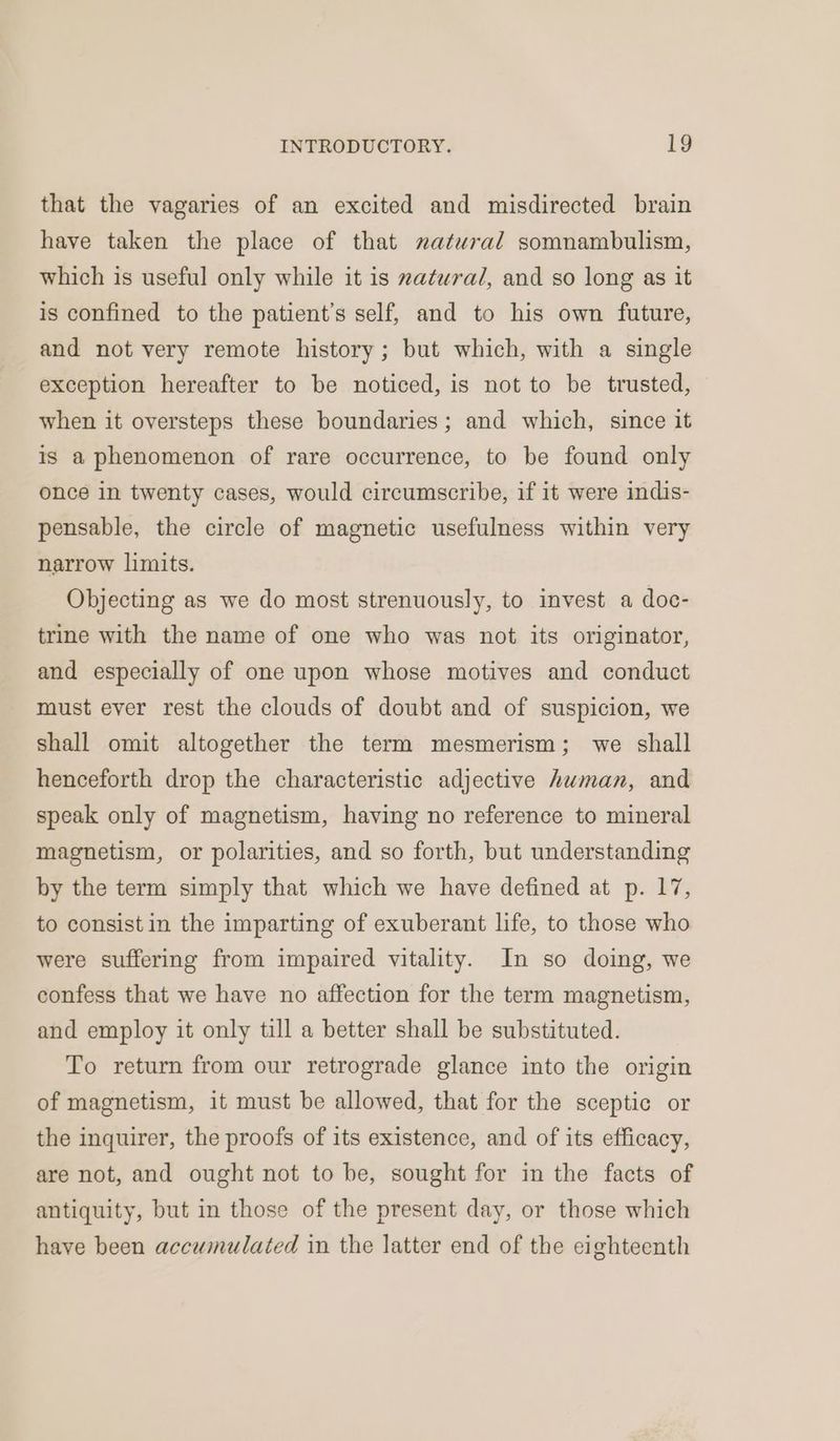 that the vagaries of an excited and misdirected brain have taken the place of that natural somnambulism, which is useful only while it is zatwral, and so long as it is confined to the patient’s self, and to his own future, and not very remote history; but which, with a single exception hereafter to be noticed, is not to be trusted, when it oversteps these boundaries; and which, since it is a phenomenon of rare occurrence, to be found only once in twenty cases, would circumscribe, if it were indis- pensable, the circle of magnetic usefulness within very narrow limits. Objecting as we do most strenuously, to invest a doc- trine with the name of one who was not its originator, and especially of one upon whose motives and conduct must ever rest the clouds of doubt and of suspicion, we shall omit altogether the term mesmerism; we shall henceforth drop the characteristic adjective human, and speak only of magnetism, having no reference to mineral magnetism, or polarities, and so forth, but understanding by the term simply that which we have defined at p. 17, to consist in the imparting of exuberant life, to those who were suffering from impaired vitality. In so doing, we confess that we have no affection for the term magnetism, and employ it only till a better shall be substituted. To return from our retrograde glance into the origin of magnetism, it must be allowed, that for the sceptic or the inquirer, the proofs of its existence, and of its efficacy, are not, and ought not to be, sought for in the facts of antiquity, but in those of the present day, or those which have been accumulated in the latter end of the eighteenth