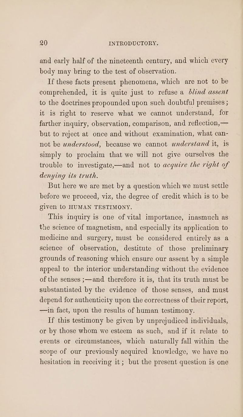 and early half of the nineteenth century, and which every body may bring to the test of observation. If these facts present phenomena, which are not to be comprehended, it is quite just to refuse a blind assent to the doctrines propounded upon such doubtful premises ; it is right to reserve what we cannot understand, for farther inquiry, observation, comparison, and reflection,— but to reject at once and without examination, what can- not be waderstood, because we cannot wnderstand it, 1s simply to proclaim that we will not give ourselves the trouble to investigate,—and not to acquire the right of denying tts truth. But here we are met by a question which we must settle before we proceed, viz, the degree of credit which is to be given to HUMAN TESTIMONY. This inquiry is one of vital importance, inasmuch as the science of magnetism, and especially its application to medicine and surgery, must be considered entirely as a science of observation, destitute of those preliminary grounds of reasoning which ensure our assent by a simple appeal to the interior understanding without the evidence of the senses ;—and therefore it is, that its truth must be substantiated by the evidence of those senses, and must depend for authenticity upon the correctness of their report, —ain fact, upon the results of human testimony. If this testimony be given by unprejudiced individuals, or by those whom we esteem as such, and if it relate to events or circumstances, which naturally fall within the scope of our previously acquired knowledge, we have no hesitation in receiving it; but the present question is one