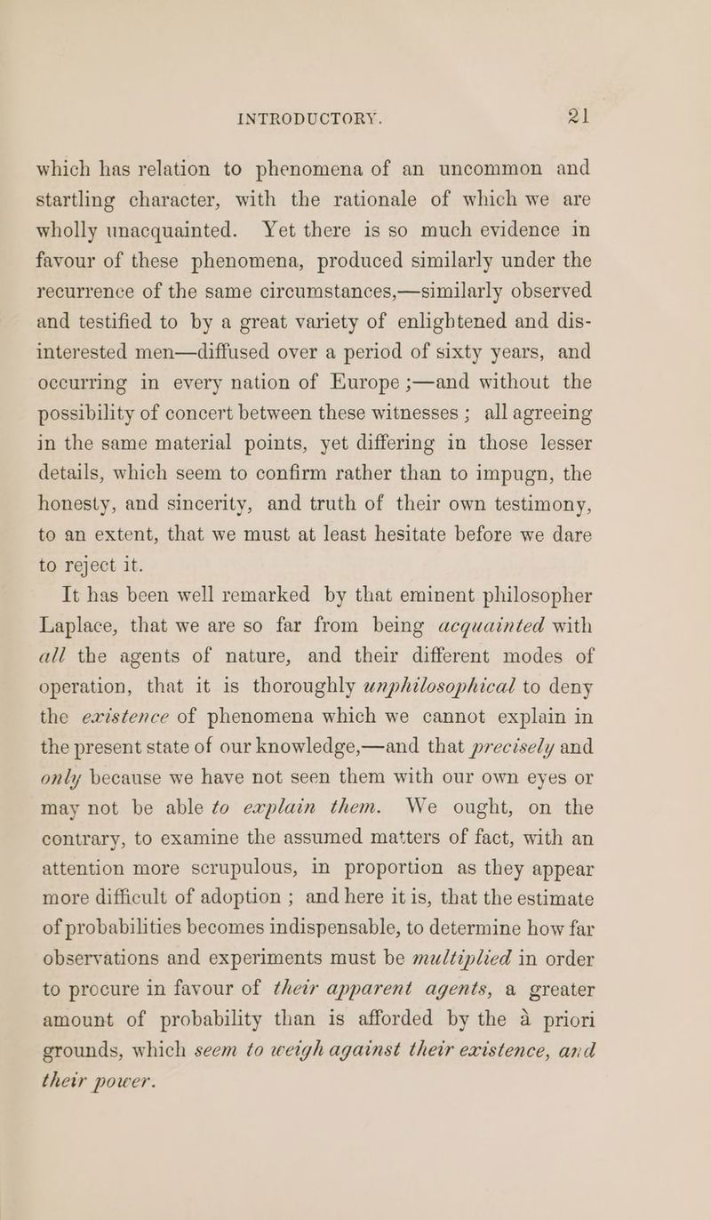 which has relation to phenomena of an uncommon and startling character, with the rationale of which we are wholly unacquainted. Yet there is so much evidence in favour of these phenomena, produced similarly under the recurrence of the same circumstances,—similarly observed and testified to by a great variety of enlightened and dis- interested men—diffused over a period of sixty years, and occurring in every nation of Europe ;—and without the possibility of concert between these witnesses ; all agreeing in the same material points, yet differing in those lesser details, which seem to confirm rather than to impugn, the honesty, and sincerity, and truth of their own testimony, to an extent, that we must at least hesitate before we dare to reject it. It has been well remarked by that eminent philosopher Laplace, that we are so far from being acquainted with ali the agents of nature, and their different modes of operation, that it is thoroughly unphilosophical to deny the eaistence of phenomena which we cannot explain in the present state of our knowledge,—and that precisely and only because we have not seen them with our own eyes or may not be able to explain them. We ought, on the contrary, to examine the assumed matters of fact, with an attention more scrupulous, in proportion as they appear more difficult of adoption ; and here it is, that the estimate of probabilities becomes indispensable, to determine how far observations and experiments must be mu/tiplied in order to procure in favour of their apparent agents, a greater amount of probability than is afforded by the a priori grounds, which seem to weigh against their existence, and their power.
