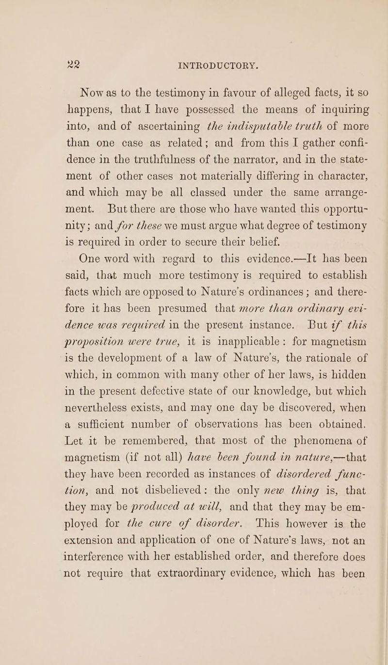 Now as to the testimony in favour of alleged facts, it so happens, that I have possessed the means of inquiring into, and of ascertaining the indisputable truth of more than one case as related; and from this I gather confi- dence in the truthfulness of the narrator, and in the state- ment of other cases not materially differing in character, and which may be all classed under the same arrange- ment. But there are those who have wanted this opportu- nity; and for these we must argue what degree of testimony is required in order to secure their belief. One word with regard to this evidence.—It has been said, that much more testimony is required to establish facts which are opposed to Nature’s ordinances ; and there- fore it has been presumed that more than ordinary evi- dence was required in the present instance. But if this proposition were true, it is inapplicable: for magnetism is the development of a law of Nature’s, the rationale of which, in common with many other of her laws, is hidden in the present defective state of our knowledge, but which nevertheless exists, and may one day be discovered, when a sufficient number of observations has been obtained. Let it be remembered, that most of the phenomena of magnetism (if not all) have been found in nature,—that they have been recorded as instances of disordered func- tion, and not disbelieved: the only new thing is, that they may be produced at will, and that they may be em- ployed for the cure of disorder. 'This however is the extension and application of one of Nature’s laws, not an interference with her established order, and therefore does not require that extraordinary evidence, which has been