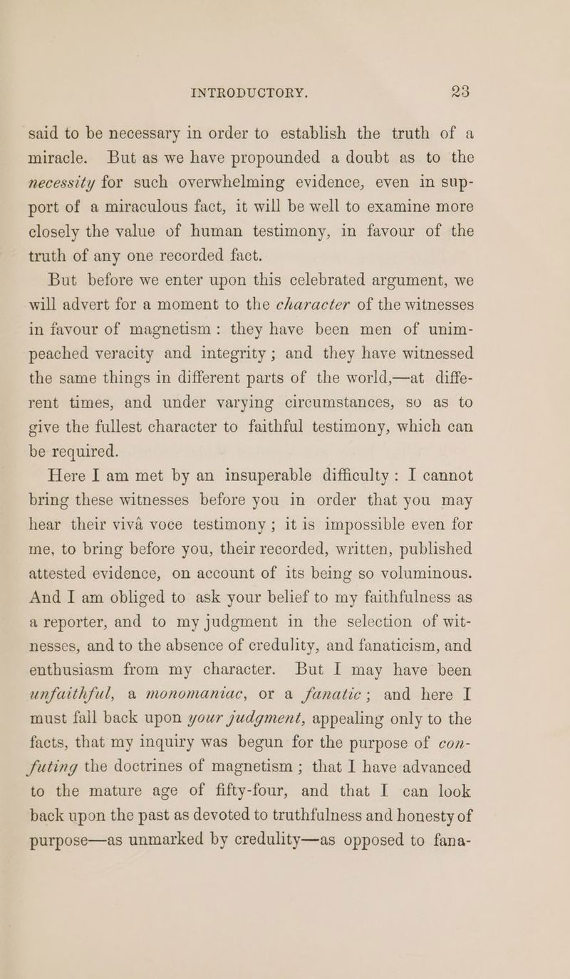 said to be necessary in order to establish the truth of a miracle. But as we have propounded a doubt as to the necessity for such overwhelming evidence, even in sup- port of a miraculous fact, it will be well to examine more closely the value of human testimony, in favour of the truth of any one recorded fact. But before we enter upon this celebrated argument, we will advert for a moment to the character of the witnesses in favour of magnetism: they have been men of unim- peached veracity and integrity; and they have witnessed the same things in different parts of the world,—at diffe- rent times, and under varying circumstances, so as to give the fullest character to faithful testimony, which can be required. Here I am met by an insuperable difficulty: I cannot bring these witnesses before you in order that you may hear their viva voce testimony; it is impossible even for me, to bring before you, their recorded, written, published attested evidence, on account of its being so voluminous. And I am obliged to ask your belief to my faithfulness as a reporter, and to my judgment in the selection of wit- nesses, and to the absence of credulity, and fanaticism, and enthusiasm from my character. But I may have been unfaithful, a monomaniac, or a fanatic; and here I must fail back upon your judgment, appealing only to the facts, that my inquiry was begun for the purpose of con- futing the doctrines of magnetism ; that I have advanced to the mature age of fifty-four, and that I can look back upon the past as devoted to truthfulness and honesty of purpose—as unmarked by credulity—as opposed to fana-