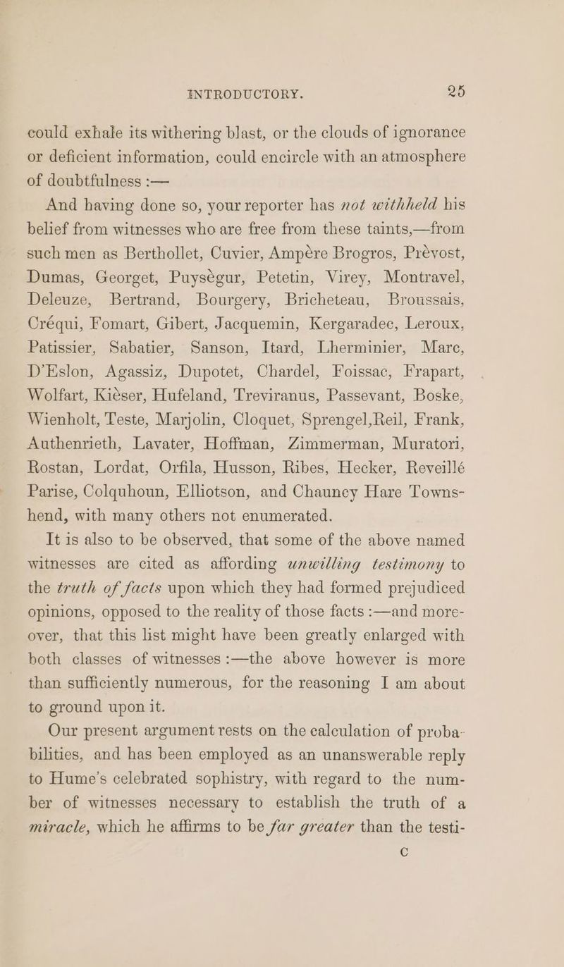 could exhale its withering blast, or the clouds of ignorance or deficient information, could encircle with an atmosphere of doubtfulness :— And having done so, your reporter has not withheld his belief from witnesses who are free from these taints,—from such men as Berthollet, Cuvier, Ampére Brogros, Prevost, Dumas, Georget, Puységur, Petetin, Virey, Montravel, Deleuze, Bertrand, Bourgery, Bricheteau, Broussais, Créqui, Fomart, Gibert, Jacquemin, Kergaradec, Leroux, Patissier, Sabatier, Sanson, Itard, Lherminier, Marc, D’Eslon, Agassiz, Dupotet, Chardel, Foissac, Frapart, Wolfart, Kieser, Hufeland, Treviranus, Passevant, Boske, Wienholt, Teste, Marjolin, Cloquet, Sprengel,Reil, Frank, Authenrieth, Lavater, Hoffman, Zimmerman, Muratori, Rostan, Lordat, Orfila, Husson, Ribes, Hecker, Reveillé Parise, Colquhoun, Elliotson, and Chauncy Hare Towns- hend, with many others not enumerated. It is also to be observed, that some of the above named witnesses are cited as affording unwilling testimony to the truth of facts upon which they had formed prejudiced opinions, opposed to the reality of those facts :—and more- over, that this list might have been greatly enlarged with both classes of witnesses :—the above however is more than sufficiently numerous, for the reasoning I am about to ground upon it. Our present argument rests on the calculation of proba- bilities, and has been employed as an unanswerable reply to Hume’s celebrated sophistry, with regard to the num- ber of witnesses necessary to establish the truth of a miracle, which he affirms to be far greater than the testi- Cc
